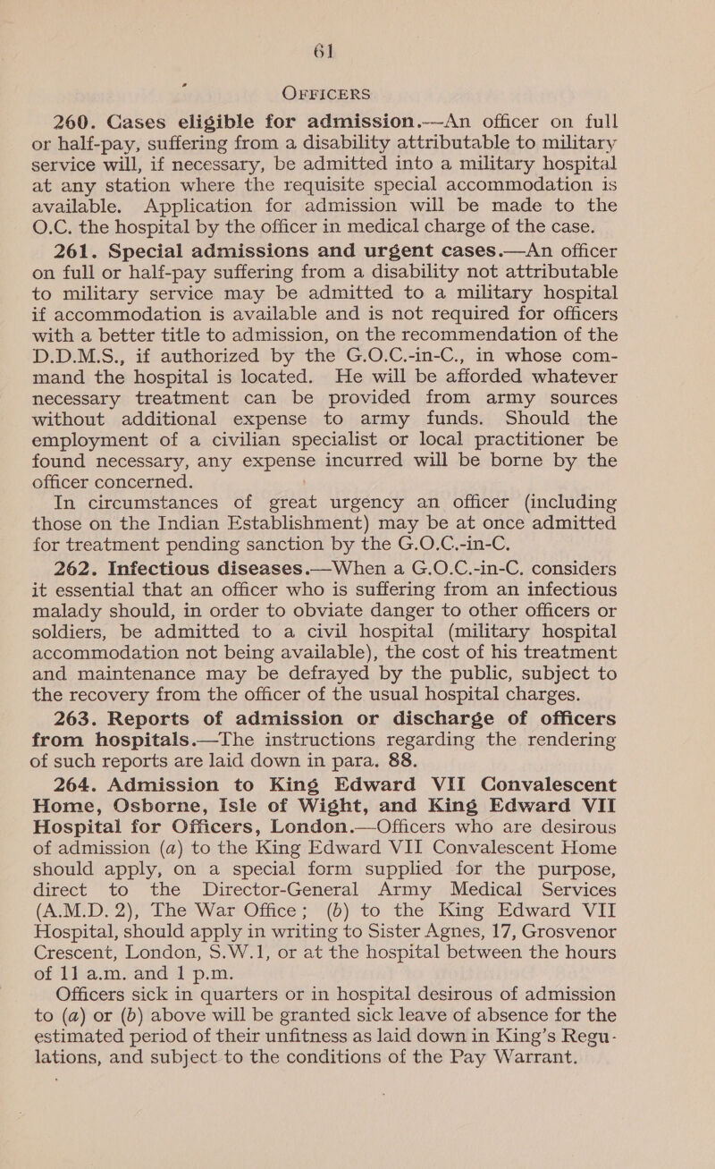 6] a OFFICERS 260. Cases eligible for admission.--An officer on full or half-pay, suffering from a disability attributable to military service will, if necessary, be admitted into a military hospital at any station where the requisite special accommodation is available. Application for admission will be made to the O.C. the hospital by the officer in medical charge of the case. 261. Special admissions and urgent cases.—An officer on full or half-pay suffering from a disability not attributable to military service may be admitted to a military hospital if accommodation is available and is not required for officers with a better title to admission, on the recommendation of the D.D.M.S., if authorized by the G.O.C.-in-C., in whose com- mand the hospital is located. He will be afforded whatever necessary treatment can be provided from army sources without additional expense to army funds. Should the employment of a civilian specialist or local practitioner be found necessary, any expense incurred will be borne by the officer concerned. In circumstances of great urgency an officer (including those on the Indian Establishment) may be at once admitted for treatment pending sanction by the G.O.C.-in-C. 262. Infectious diseases.—When a G.O.C.-in-C. considers it essential that an officer who is suffering from an infectious malady should, in order to obviate danger to other officers or soldiers, be admitted to a civil hospital (military hospital accommodation not being available), the cost of his treatment and maintenance may be defrayed by the public, subject to the recovery from the officer of the usual hospital charges. 263. Reports of admission or discharge of officers from hospitals.—The instructions regarding the rendering of such reports are laid down in para. 88. 264. Admission to King Edward VII Convalescent Home, Osborne, Isle of Wight, and King Edward VII Hospital for Officers, London.—Officers who are desirous of admission (a) to the King Edward VII Convalescent Home should apply, on a special form supplied for the purpose, direct to the Director-General Army Medical Services (A.M.D. 2), The War Office; (b) to the King Edward VII Hospital, should apply in writing to Sister Agnes, 17, Grosvenor Crescent, London, 5.W.1, or at the hospital between the hours of 1] a.m. and 1 p.m. Officers sick in quarters or in hospital desirous of admission to (a) or (b) above will be granted sick leave of absence for the estimated period of their unfitness as laid down in King’s Regu- lations, and subject to the conditions of the Pay Warrant.