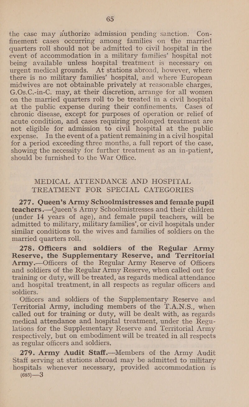 the case may authorize admission pending sanction. Con- finement cases occurring among families on the married quarters roll should not be admitted to civil hospital in the event of accommodation in a military families’ hospital not being available unless hospital treatment is necessary on urgent medical grounds. At stations abroad, however, where there is no military families’ hospital, and where European midwives are not obtainable privately at reasonable charges, G.Os.C.-in-C. may, at their discretion, arrange for all women on the married quarters roll to be treated in a civil hospital at the public expense during their confinements. Cases of chronic disease, except for purposes of operation or relief of acute condition, and cases requiring prolonged treatment are not eligible for admission to civil hospital at the public expense. In the event of a patient remaining in a civil hospital for a period exceeding three months, a full report of the case, showing the necessity for further treatment as an in-patient, should be furnished to the War Office. MEDICAL ATTENDANCE AND HOSPITAL TREATMENT FOR SPECIAL CATEGORIES 277. Queen’s Army Schoolmistresses and female pupil teachers.—Queen’s Army Schoolmistresses and their children (under 14 years of age), and female pupil teachers, will be admitted to military, military families’, or civil hospitals under similar conditions to the wives and families of soldiers on the married quarters roll. 278. Officers and soldiers of the Regular Army Reserve, the Supplementary Reserve, and Territorial Army.—Officers of the Regular Army Reserve of Officers and soldiers of the Regular Army Reserve, when called out for training or duty, will be treated, as regards medical attendance and hospital treatment, in all respects as regular officers and soldiers. Officers and soldiers of the Supplementary Reserve and Territorial Army, including members of the T.A.N.S., when called out for training or duty, will be dealt with, as regards medical attendance and hospital treatment, under the Regu- lations for the Supplementary Reserve and Territorial Army respectively, but on embodiment will be treated in all respects as regular officers and soldiers. 279. Army Audit Staff.—Members of the Army Audit Staff serving at stations abroad may be admitted to military hospitals whenever necessary, provided accommodation is (685) —3