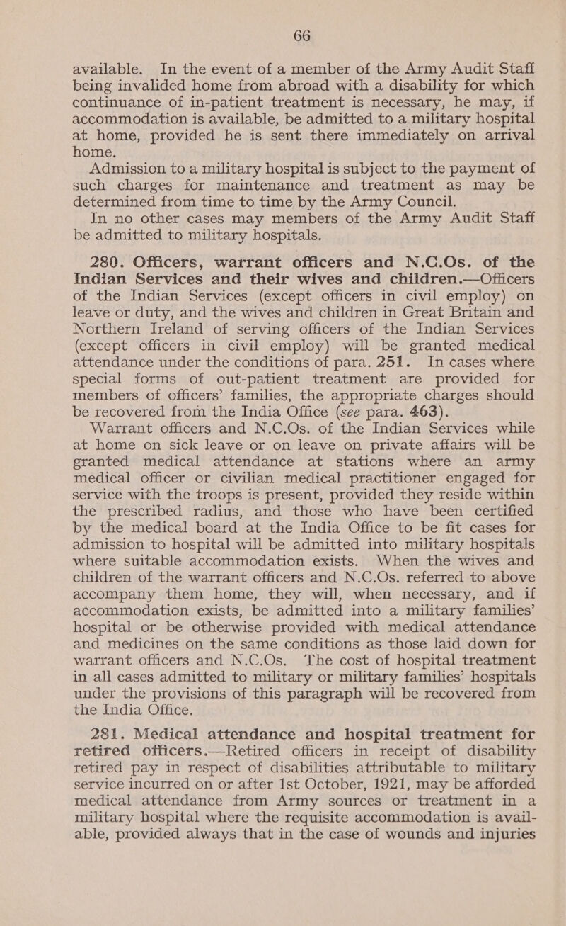 available. In the event of a member of the Army Audit Staff being invalided home from abroad with a disability for which continuance of in-patient treatment is necessary, he may, if accommodation is available, be admitted to a military hospital at home, provided he is sent there immediately on arrival home. Admission to a military hospital is subject to the payment of such charges for maintenance and treatment as may be determined from time to time by the Army Council. In no other cases may members of the Army Audit Staff be admitted to military hospitals. 280. Officers, warrant officers and N.C.Os. of the Indian Services and their wives and children.—Officers of the Indian Services (except officers in civil employ) on leave or duty, and the wives and children in Great Britain and Northern Ireland of serving officers of the Indian Services (except officers in civil employ) will be granted medical attendance under the conditions of para. 251. In cases where special forms of out-patient treatment are provided for members of officers’ families, the appropriate charges should be recovered from the India Office (see para. 463). Warrant officers and N.C.Os. of the Indian Services while at home on sick leave or on leave on private affairs will be granted medical attendance at stations where an army medical officer or civilian medical practitioner engaged for service with the troops is present, provided they reside within the prescribed radius, and those who have been certified by the medical board at the India Office to be fit cases for admission to hospital will be admitted into military hospitals where suitable accommodation exists. When the wives and children of the warrant officers and N.C.Os. referred to above accompany them home, they will, when necessary, and if accommodation exists, be admitted into a military families’ hospital or be otherwise provided with medical attendance and medicines on the same conditions as those laid down for warrant officers and N.C.Os. The cost of hospital treatment in all cases admitted to military or military families’ hospitals under the provisions of this paragraph will be recovered from the India Office. 281. Medical attendance and hospital treatment for retired officers.—Retired officers in receipt of disability retired pay in respect of disabilities attributable to military service incurred on or after Ist October, 1921, may be afforded medical attendance from Army sources or treatment in a military hospital where the requisite accommodation is avail- able, provided always that in the case of wounds and injuries