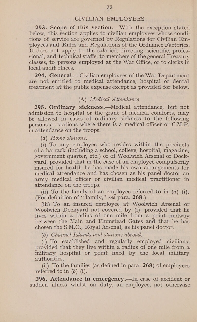 CIVILIAN EMPLOYEES 293. Scope of this section.—With the exception stated below, this section applies to civilian employees whose condi- tions of service are governed by Regulations for Civilian Em- ployees and Rules and Regulations of the Ordnance Factories. It does not apply to the salaried, directing, scientific, profes- sional, and technical staffs, to members of the general Treasury classes, to persons employed at the War Office, or to clerks in local audit offices. 294. General.—Civilian employees of the War Department are not entitled to medical attendance, hospital or dental treatment at the public expense except as provided for below. (A) Medical Attendance 295. Ordinary sickness.—Medical attendance, but not admission to hospital or the grant of medical comforts, may be allowed in cases of ordinary sickness to the following persons at stations where there is a medical officer or C.M.P. in attendance on the troops. (a) Home stations. (i) To any employee who resides within the precincts of a barrack (including a school, college, hospital, magazine, government quarter, etc.) or of Woolwich Arsenal or Dock- yard, provided that in the case of an employee compulsorily insured for health he has made his own arrangements for medical attendance and has chosen as his panel doctor an army medical officer or civilian medical practitioner in attendance on the troops. (ii) To the family of an employee referred to in (a) (i). (For definition of ‘‘ family,” see para. 268.) (iii) To an insured employee at Woolwich Arsenal or Woolwich Dockyard not covered by (i), provided that he lives within a radius of one mile from a point midway between the Main and Plumstead Gates and that he has chosen the $.M.O., Royal Arsenal, as his panel doctor. (b) Channel Islands and stations abroad. (i) To established and regularly employed civilians, provided that they live within a radius of one mile from a military hospital or point fixed by the local military authorities. (ii) To the families (as defined in para. 268) of employees referred to in (bd) (i). 296. Attendance in emergency.—In case of accident or sudden illness whilst on duty, an employee, not otherwise 