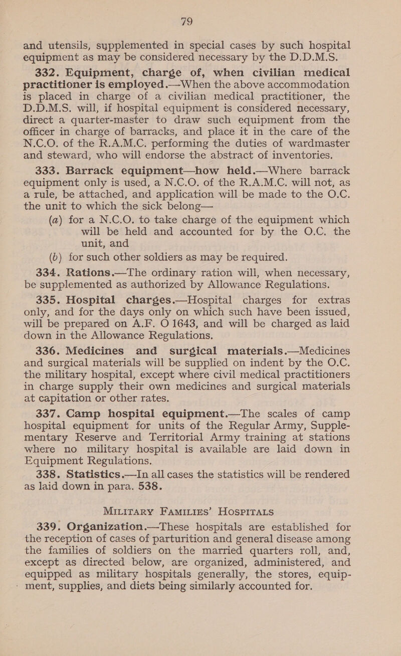 a and utensils, sypplemented in special cases by such hospital equipment as may be considered necessary by the D.D.M.S. 332. Equipment, charge of, when civilian medical practitioner is employed .—When the above accommodation is placed in charge of a civilian medical practitioner, the D.D.M.S. will, if hospital equipment is considered necessary, direct a quarter-master to draw such equipment from the officer in charge of barracks, and place it in the care of the N.C.O. of the R.A.M.C. performing the duties of wardmaster and steward, who will endorse the abstract of inventories. 333. Barrack equipment—how heid.—Where barrack equipment only is used, a N.C.O. of the R.A.M.C. will not, as a rule, be attached, and application will be made to the O.C. the unit to which the sick belong— (a2) for a N.C.O. to take charge of the equipment which will be held and accounted for by the O.C. the unit, and (6) for such other soldiers as may be required. 334. Rations.—The ordinary ration will, when necessary, be supplemented as authorized by Allowance Regulations. 335. Hospital charges.—Hospital charges for extras only, and for the days only on which such have been issued, will be prepared on A.F. O 1643, and will be charged as laid down in the Allowance Regulations. 336. Medicines and surgical materials.—Medicines and surgical materials will be supplied on indent by the O.C. the military hospital, except where civil medical practitioners in charge supply their own medicines and surgical materials at capitation or other rates. 337. Camp hospital equipment.—The scales of camp hospital equipment for units of the Regular Army, Supple- mentary Reserve and Territorial Army training at stations where no military hospital is available are laid down in Equipment Regulations. 338. Statistics.—In all cases the statistics will be rendered as laid down in para. 538. Mirirary Famities’ HospiraLs 339. Organization.—These hospitals are established for the reception of cases of parturition and general disease among the families of soldiers on the married quarters roll, and, except as directed below, are organized, administered, and equipped as military hospitals generally, the stores, equip- - ment, supplies, and diets being similarly accounted for.