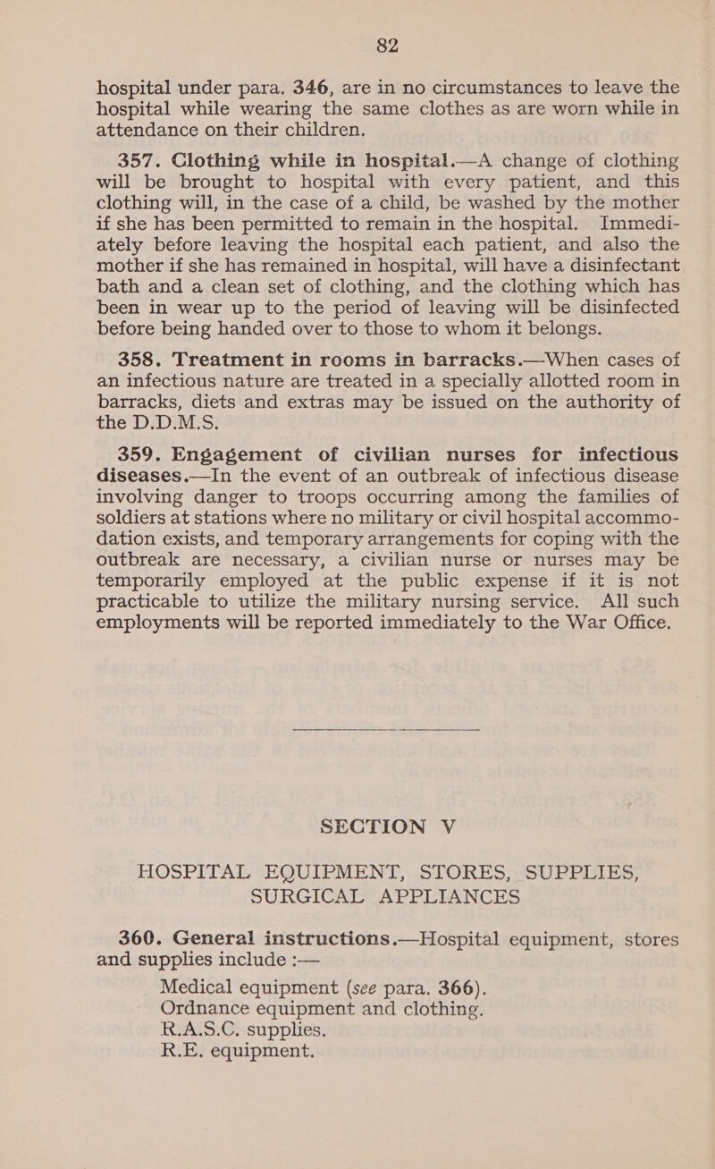 hospital under para. 346, are in no circumstances to leave the hospital while wearing the same clothes as are worn while in attendance on their children. 357. Clothing while in hospital.—A change of clothing will be brought to hospital with every patient, and this clothing will, in the case of a child, be washed by the mother if she has been permitted to remain in the hospital. Immedi- ately before leaving the hospital each patient, and also the mother if she has remained in hospital, will have a disinfectant bath and a clean set of clothing, and the clothing which has been in wear up to the period of leaving will be disinfected before being handed over to those to whom it belongs. 358. Treatment in rooms in barracks.—When cases of an infectious nature are treated in a specially allotted room in barracks, diets and extras may be issued on the authority of the D.D.M.S. 359. Engagement of civilian nurses for infectious diseases.—In the event of an outbreak of infectious disease involving danger to troops occurring among the families of soldiers at stations where no military or civil hospital accommo- dation exists, and temporary arrangements for coping with the outbreak are necessary, a civilian nurse or nurses may be temporarily employed at the public expense if it is not practicable to utilize the military nursing service. All such employments will be reported immediately to the War Office.  SECTION V HOSPITAL EQUIPMENT, STORES, SUPPLIES, SURGICAL APPLIANCES 360. General instructions.—Hospital equipment, stores and supplies include :— Medical equipment (see para. 366). Ordnance equipment and clothing. R.A.S.C. supplies. R.E, equipment.