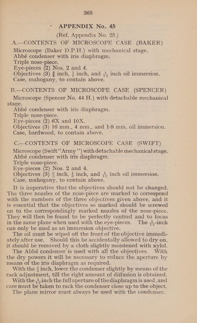 - APPENDIX No. 45 (Ref. Appendix No. 25.) A.—CONTENTS OF MICROSCOPE CASE (BAKER) Microscope (Baker D.P.H.) with mechanical stage. Abbé condenser with iris diaphragm. Triple nose-piece. Eye-pieces (2) Nos. 2 and 4. Objectives (3) 2 inch, } inch, and ;}, inch oil immersion. Case, mahogany, to contain above. B.—_ CONTENTS OF MICROSCOPE CASE . (SPENCER) Microscope (Spencer No. 44 H.) with detachable mechanical stage. Abbé condenser with iris diaphragm. Triple nose-piece. Eye-pieces (2) 6X and 10X. Objectives (3) 16 mm., 4 mm., and 1-8 mm, oil immersion. Case, hardwood, to contain above. C.—CONTENTS OF MICROSCOPE CASE (SWIFT) Microscope (Swift “Army ’’) with detachable mechanical stage. Abbé condenser with iris diaphragm. Triple nose-piece. Eye-pieces (2) Nos. 2 and 4. Objectives (3) £ inch, 4 inch, and ;); inch oil immersion. Case, mahogany, to contain above. It is imperative that the objectives should not be changed. The three nozzles of the nose-piece are marked to correspond with the numbers of the-three objectives given above, and it is essential that the objectives so marked should be screwed on to the correspondingly marked nozzles of the nose-piece. They will then be found to be perfectly centred and to focus in the same plane when used with the eye-pieces. The ;4,-inch can only be used as an immersion objective. The oil must be wiped off the front of the objective immedi- ately after use. Should this be accidentally allowed to dry on, it should be removed by a cloth slightly moistened with xylol. The Abbé condenser is used with all the objectives. With the dry powers it will be necessary to reduce the aperture by means of the iris diaphragm as required. With the 3 inch, lower the condenser slightly by means of the rack adjustment, till the right amount of diffusion is obtained. With the ,|, inch the full aperture of the diaphragm is used, and care must be taken to rack the condenser close up to the object. The plane mirror must always be used with the condenser.