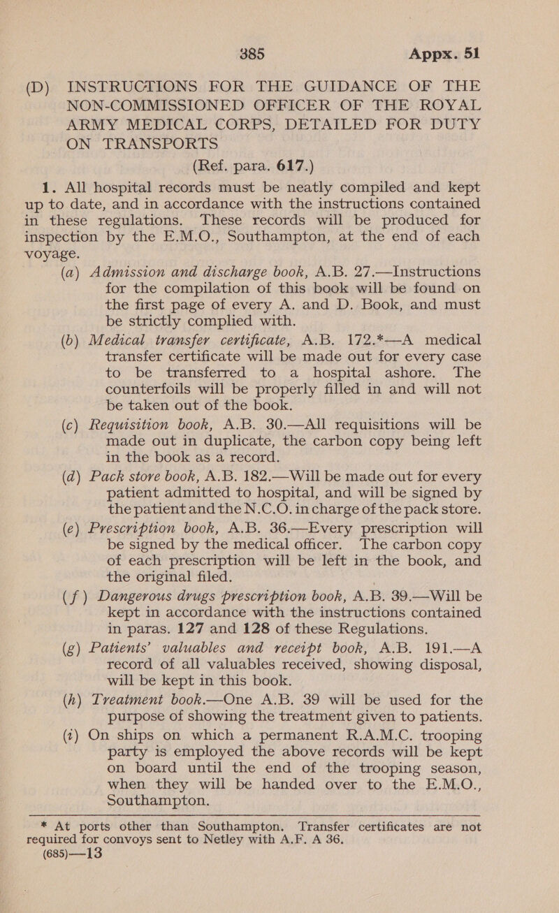 (D). INSTRUCTIONS: FOR THE: GUIDANCE OF THE NON-COMMISSIONED OFFICER OF THE ROYAL ARMY MEDICAL CORPS, DETAILED FOR DUTY ON TRANSPORTS (Ref. para. 617.) 1. All hospital records must be neatly compiled and kept up to date, and in accordance with the instructions contained in these regulations. These records will be produced for inspection by the E.M.O., Southampton, at the end of each voyage. (a) Admission and discharge book, A.B. 27.—Instructions for the compilation of this book will be found on the first page of every A. and D. Book, and must be strictly complied with. (b) Medical transfer certificate, A.B. 172.*—A medical transfer certificate will be made out for every case to be transferred to a hospital ashore. The counterfoils will be properly filled in and will not be taken out of the book. (c) Requisition book, A.B. 30.—AIl requisitions will be made out in duplicate, the carbon copy being left in the book as a record. (d) Pack store book, A.B. 182.—Will be made out for every patient admitted to hospital, and will be signed by the patient and the N.C.O. in charge of the pack store. (e) Prescription book, A.B. 36.—Every prescription will be signed by the medical officer. The carbon copy of each prescription will be left in the book, and the original filed. (f ) Dangerous drugs prescription book, A.B. 39.—Will be kept in accordance with the instructions contained in paras. 127 and 128 of these Regulations. (g) Patients’ valuables and receipt book, A.B. 191.—A record of all valuables received, showing disposal, will be kept in this book. (h) Tveatment book.—One A.B. 39 will be used for the purpose of showing the treatment given to patients. (1) On ships on which a permanent R.A.M.C. trooping party is employed the above records will be kept on board until the end of the trooping season, when they will be handed over to the E.M.O., Southampton. * At ports other than Southampton. Transfer certificates are not required for convoys sent to Netley with A.F. A 36. (685) —13