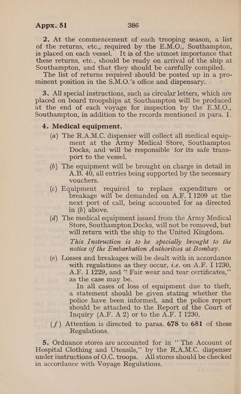2. At the commencement of each trooping season, a list of the returns, etc., required by the E.M.O., Southampton, is placed on each vessel. It is of the utmost importance that these returns, etc., should be ready on arrival of the ship at Southampton, and that they should be carefully compiled. The list of returns required should be posted up in a pro- minent position in the S.M.O.’s office and dispensary. 3. All special instructions, such as circular letters, which are placed on board troopships at Southampton will be produced at the end of each voyage for inspection by the E.M.O., Southampton, in addition to the records mentioned in para. 1. 4. Medical equipment. (a) The R.A.M.C. dispenser will collect all medical equip- ment at the Army Medical Store, Southampton Docks, and will be responsible for its safe trans- port to the vessel. (0) The equipment will be brought on charge in detail in A.B. 40, all entries being supported by the necessary vouchers. (c) Equipment required to replace expenditure or breakage will be demanded on A.F. 11209 at the next port of call, being accounted for as directed in (b) above. (d) The medical equipment issued from the Army Medical Store, Southampton Docks, will not be removed, but will return with the ship to the United Kingdom. This Instruction is to be specially brought to the notice of the Embarkation Authorities at Bombay. (e) Losses and breakages will be dealt with in accordance with regulations as they occur, z.e. on A.F. I 1230, A.F. I 1229, and ‘‘ Fair wear and tear certificates,’’ as the case may be. In all cases of loss of equipment due to theft, a statement should be given stating whether the police have been informed, and the police report should be attached to: the Report of the Court of Inquiry (A.F. A 2) or to the A.F. I 1230. (f) Attention is directed to paras. 678 to 681 of these Regulations. 5. Ordnance stores are accounted for in “‘ The Account of Hospital Clothing and Utensils,’’ by the R.A.M.C. dispenser under instructions of O.C. troops. Allstores should be checked in accordance with Voyage Regulations.