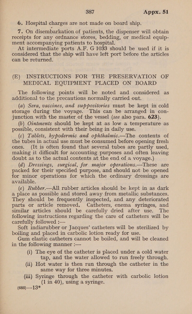 6. Hospital charges are not made on board ship. 7. On disembarkation of patients, the dispenser will obtain receipts for any ordnance stores, bedding, or medical equip- ment accompanying patients to hospital. At intermediate ports A.F. G 1033 should be used if it is considered that the ship will have left port before the articles can be returned. (E) INSTRUCTIONS FOR THE PRESERVATION OF MEDICAL EQUIPMENT PLACED ON BOARD The following points will be noted and considered as additional to the precautions normally carried out. (a) Sera, vaccines, and suppositories must be kept in cold storage during the voyage. This can be arranged in con- junction with the master of the vessel (see also para. 623). (b) Ointments should be kept at as low a temperature as possible, consistent with their being in daily use. (c) Tablets, hypodermic and ophthalmic.—The contents of the tubes in actual use must be consumed before opening fresh ones. (It is often found that several tubes are partly used, making it difficult for accounting purposes and often leaving doubt as to the actual contents at the end of a voyage.) (ad) Dressings, surgical, for major operations.—These are packed for their specified purpose, and should not be opened for minor operations for which the ordinary dressings are available. (e) Rubber.—All rubber articles should be kept in as dark a place as possible and stored away from metallic substances. They should be frequently inspected, and any deteriorated parts or article removed. Catheters, enema syringes, and similar articles should be carefully dried after use. The following instructions regarding the care of catheters will be carefully followed :— Soft indiarubber or Jacques’ catheters will be sterilized by boiling and placed in carbolic lotion ready for use. Gum elastic catheters cannot be boiled, and will be cleaned in the following manner :— (i) The eye of the catheter is piaced under a cold water tap, and the water allowed to run freely through. (ii) Hot water is then run through the catheter in the same way for three minutes. (iii) Syringe through the catheter with carbolic lotion (1 in 40), using a syringe. (685)-—13*
