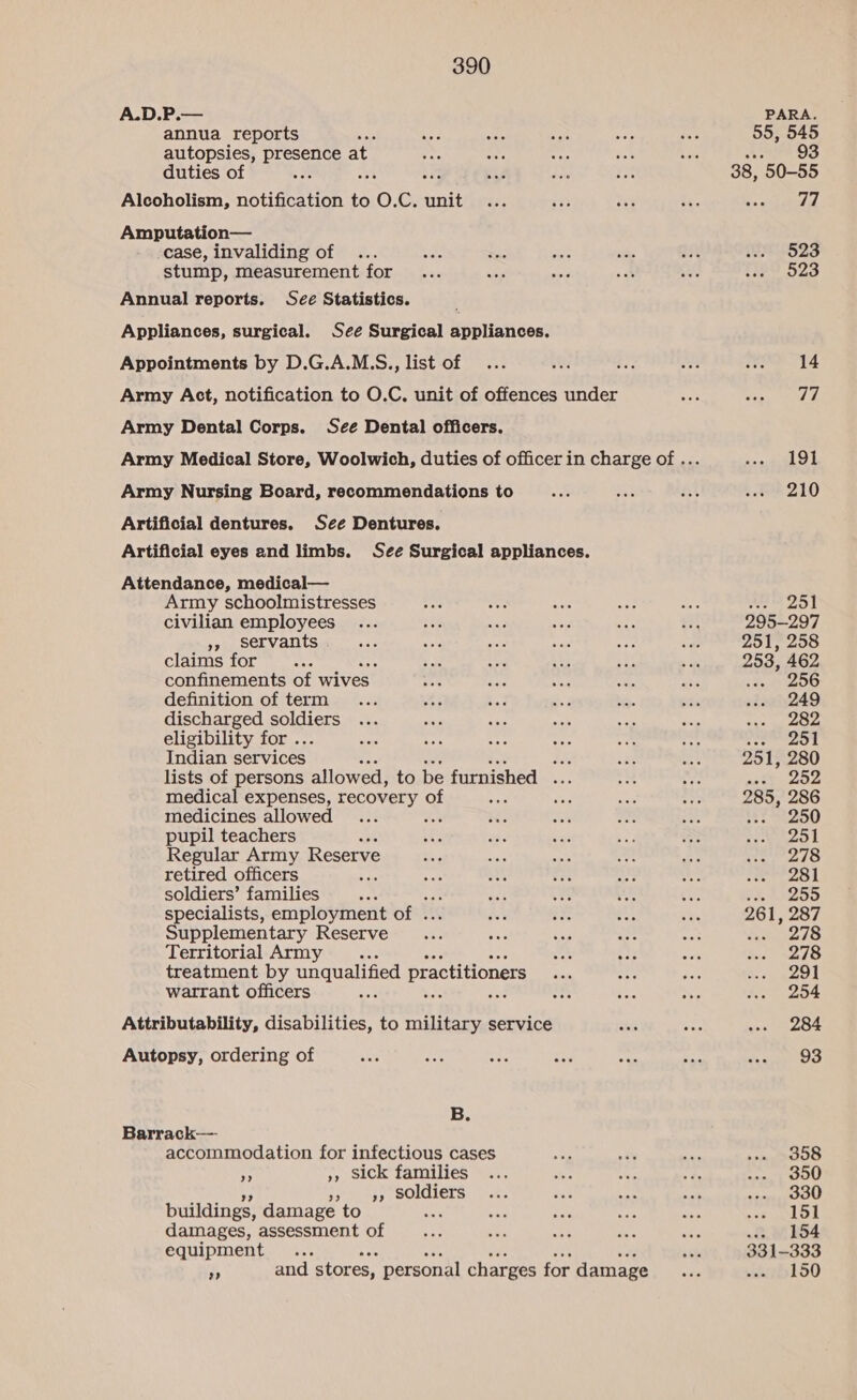 A.D.P.— annua reports 5 autopsies, egies at duties of BS Alcoholism, er ats to o C. unit Amputation— case, invaliding of stump, measurement for Annual reports. See Statistics. ' Appliances, surgical. See Surgical appliances. Appointments by D.G.A.M.S., list of Army Act, notification to O.C. unit of offences under Army Dental Corps. S¢é Dental officers. Army Nursing Board, recommendations to Artificial dentures. See Dentures. Artificial eyes and limbs. See Surgical appliances. Attendance, medical— Army schoolmistresses civilian employees »» servants . claims for ; confinements of wives. definition of term discharged pollens eligibility for . Indian services PAY lists of persons allowed, to be furnished ee medical expenses, recovery of medicines allowed aa pupil teachers Regular Army Reserve retired officers : soldiers’ families specialists, employment of . Supplementary Reserve Territorial Army .. treatment by unqualified practitioners warrant officers Attributability, disabilities, to military service Autopsy, ordering of B. Barrack— accommodation for infectious cases A », sick families »» 9 soldiers buildings, damage to : damages, assessment of equipment Hh ae “is ht Lo a and stores, personal charges for damage PARA. 55, 545 Sui O8 38, 50-55 77 523 523 14 fs 191 210 358 350 330 151 -» 154 331-333 150