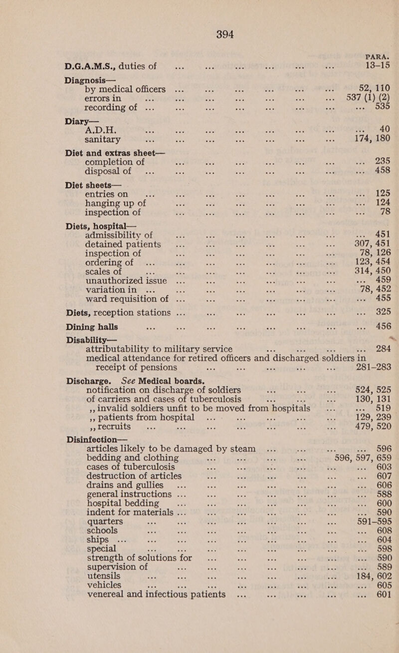 D.G.A.M.S., duties of Diagnosis— by medical officers errors in tF recording of Diary— sanitary Diet and extras sheet— completion of disposal of Diet sheets— entries on hanging up of inspection of Diets, hospital— admissibility of detained patients inspection of ordering of scales of unauthorized issue variation in se ward requisition of ... Diets, reception stations .. Dining halls Disability— attributability to military service receipt of pensions Discharge. Scé Medical boards. notification on discharge of soldiers of carriers and cases of tuberculosis ,, invalid soldiers unfit to be moved from hospitals ,, patients from nein Ar », recruits Disinfection— articles likely to be gamseed by steam bedding and clothing . cases of tuberculosis destruction of articles drains and gullies general instructions . hospital bedding indent for materials .. quarters schools ships special strength of solutions for supervision of : utensils vehicles venereal and infectious patients PARA. 13-15 52, 110 537 (1) (2) ve 535 “CERO 174, 180 235 458 125 124 78 eas 1 307, 451 78, 126 123, 454 314, 450 459 78, 452 ve 455 325 456 ~~ 284 281-283 524, 525 130, 131 HEC E19 129, 239 479, 520 Jox (596 596, 597, 659 603 607 606 588 600 590 591-595 608 604 598 590 589 184, 602 97 605 601