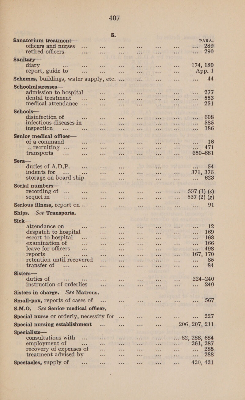 Sanatorium treatment— officers and nurses retired officers Sanitary— diary report, guide to Schoolmistresses— admission to hospital dental treatment medical attendance .. Schools— . disinfection of sae infectious diseases in inspection ’ Senior medical officer— of a command &gt;, recruiting ... transports Sera— duties of A.D.P. indents for... storage on board ship Serial numbers— recording of sequel in ots Serious illness, report on ... Ships. Sce Transports. Sick— attendance on despatch to hospital — escort to hospital examination of leave for officers reports retention until recovered transfer of y Sisters— duties of Ek instruction of orderlies Sisters in charge. See Matrons. Small-pox, reports of cases of S.M.O. See Senior medical officer. Special nursing establishment Specialists— consultations with employment of  recovery of expenses of treatment advised by Spectacles, supply of PARA. 289 290 174, 180 App. 1 44 277 553 251 608 585 186 16 471 650-681 54 371, 376 ..- 623 537 (1) (c) 537 (2) (g) 91 12 169 168 166 498 167, 170 85 84 224-240 bes! RO 567 227 261, 287 we 285 288 420, 421