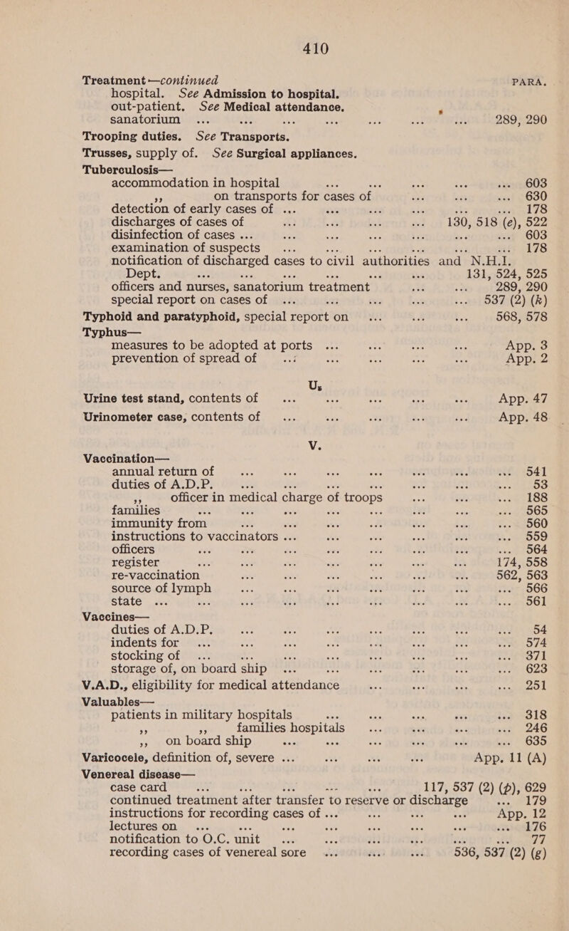 Treatment —continued PARA. hospital. See Admission to hospital. out-patient. See Medical attendance. sanatorium ... ce ot <8 ase aoe bey} 289, 290 Trooping duties. See Transports. Trusses, supply of. See Surgical appliances. Tuberculosis— accommodation in hospital eek a sg603 on transports for cases of ee, nat ... 630 detection of early cases of .,. wn ze a7 ends discharges of cases of ef) 7. bad ged 130, 518 ©, 522 disinfection of cases . a oy aes is 603 examination of suspects : ‘ ui 178 notification of Seite cases to civil authorities and N. H.1. Dept. or Site 131, 524, 525 officers and nurses, sanatorium treatment _ AS .. 289, 290 special report on cases of ... 22 £%ie BR so» O37 (2) (R) Typhoid and paratyphoid, special report on ... < = 568, 578 Typhus— measures to be adopted at parts on au ya one App. 3 prevention of spread of - as mas ay io App. 2 Us Urine test stand, contents of _... is pas Be: oe App. 47 Urinometer case, contents of __... Sig tt aie és App. 48 V. Vaccination— annual return of a an ie ak oe =. ae, 641 duties of A.D.P. se aa at seer 5 toy! 3 officer in medical charge 0 of troops A sity ees ks families ee ‘ ig ie oe EOS immunity from a F er of is i o2. ee000 instructions to vaccinators . ots siete < ne) i. Oe officers hs Bac wee eo oes m2 ey ... 564 register wat ois owe <i arch <os to 174, 558 re-vaccination stl art or Ar We a. 562, 563 source obdyceph Ve eas ae 3% PS as S05, 566 State... wee a eed fi be oe Feo? | Vaccines— duties of A.D.P. Ba AY ae # vce He) 64 indents for... oe a on we dy re son 574 stocking of ... AS hy ty “ic Rae ea Os k storage of, on board ship = a ree x ne a 1623 V.A.D., eligibility for medical attendance VP ape ae UE Ey! Valuables— patients in military hospitals tak ea ees i.3 318 os families hospitals es Te eg an 246 Ff NOLL board ship bas : aA irs sul it GSD Varicocele, definition of, severe ... M4 ok vt App. 11 (A) Venereal disease— case card 117, 537 (2) (p), 629 continued treatment ‘after transfer to reserve or discharge + LS instructions for recording cases of . ae sok App. 12 lectures on ... ri A: sie ane wav inves 76 notification to O.C. unit ‘ +e ai ‘3. ee gt recording cases of venereal sore... 59 laine 536, 537 (2) (g)