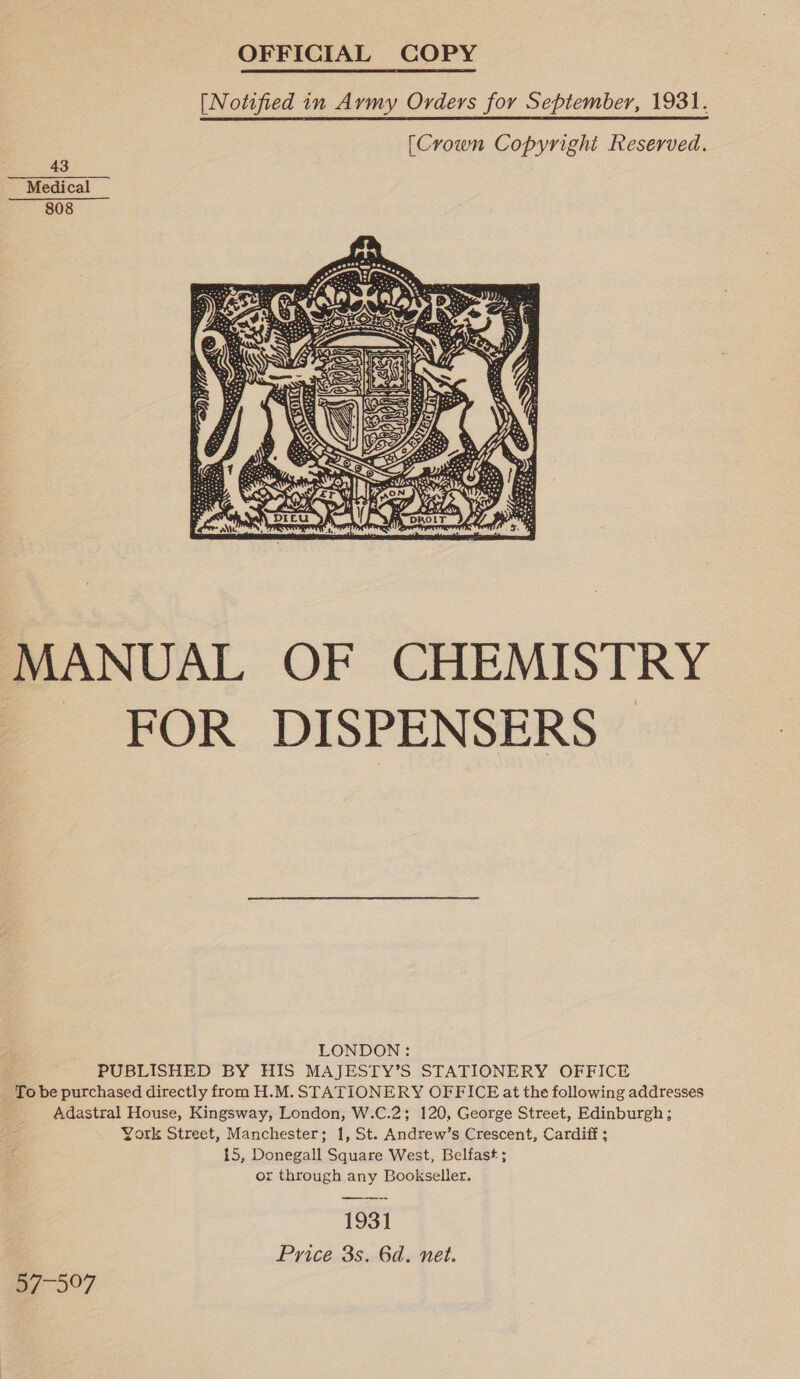 OFFICIAL COPY  [Notified in Army Orders for September, 1931. [Crown Copyright Reserved. 43 Medical 808  MANUAL OF CHEMISTRY - FOR. DISPENSERS” LONDON: PUBLISHED BY HIS MAJESTY’S STATIONERY OFFICE To be purchased directly from H.M. STATIONERY OFFICE at the following addresses Adastral House, Kingsway, London, W.C.2; 120, George Street, Edinburgh; York Street, Manchester; 1, St. Andrew’s Crescent, Cardiff ; 15, Donegall Square West, Belfast ; or through any Bookseller. 1931 Price 3s. 6d. net. p/7-597