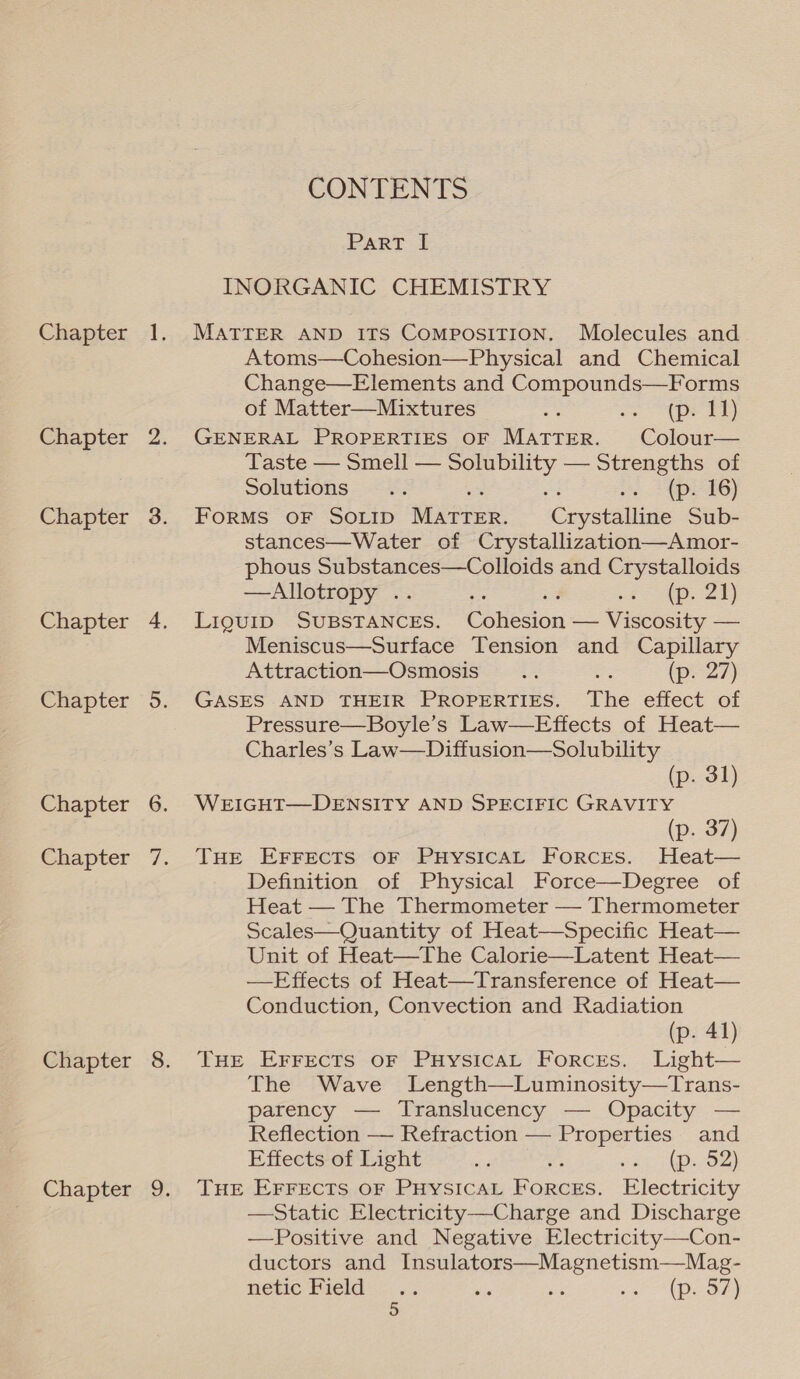 Chapter Chapter Chapter Chapter Chapter Chapter Chapter Chapter Chapter CONTENTS Part I INORGANIC CHEMISTRY MATTER AND ITS ComposiTION. Molecules and Atoms—Cohesion—Physical and Chemical Change—Elements and Compounds—Forms of Matter—Mixtures aa oe De GENERAL PROPERTIES OF MATTER. Colour— Taste — Smell — See — Strengths of Solutions... os $4 pe 6) FORMS OF SOLID Marien. ‘Ceystaltine Sub- stances—Water of Crystallization—Amor- phous Substances—Colloids and Crystalloids —Allotropy .. ; re oe 28) LiguiD SUBSTANCES. CSilecion —— Wieeoaity = Meniscus—Surface Tension and Capillary Attraction—Osmosis.. = (p.-27) GASES AND THEIR PROPERTIES. The effect of Pressure—Boyle’s Law—Effects of Heat— Charles’s Law—Diffusion—Solubility (p. 31) WEIGHT—DENSITY AND SPECIFIC GRAVITY (p. 37) THE EFFECTS OF PHySICAL Forcres. Heat— Definition of Physical Force—Degree of Heat — The Thermometer — Thermometer Scales—Quantity of Heat—Specific Heat— Unit of Heat—The Calorie—Latent Heat— —Effects of Heat—Transference of Heat— Conduction, Convection and Radiation (p. 41) THE EFFECTS OF PHysiIcAL Forces. Light— The Wave Length—Luminosity—Trans- parency — Translucency — Opacity — Reflection — Refraction — Properties. and Effects of Light he : fet acon) THE EFFECTS OF PHYSICAL Ponce. Electricity —Static Electricity—Charge and Discharge —Positive and Negative Electricity—Con- ductors and Insulators—Magnetism—Mag- MEEC Pel (-i'5 is ‘is Neal Pico 2)