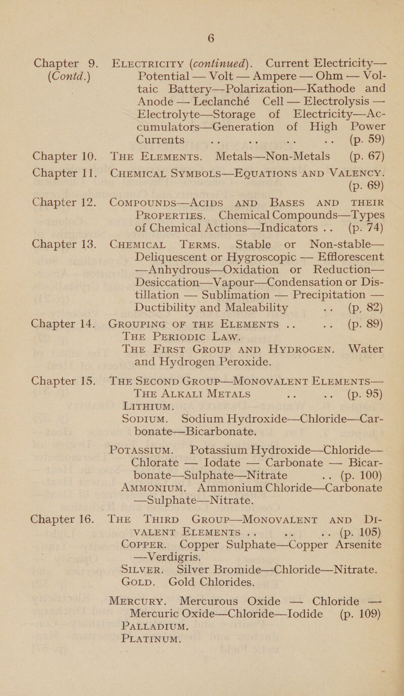 Chapter 9. (Contd.) Chapter 10. Chapter 11. Chapter 12. Chapter 13. Chapter 14. Chapter 15. Chapter 16. 6 ELECTRICITY (continued). Current Electricity— Potential — Volt — Ampere — Ohm — Vol- taic Battery—Polarization—Kathode and Anode —Leclanché Cell — Electrolysis — Electrolyte—Storage of Electricity—Ac- cumulators—Generation of High Power Currents se ss co pe 9} THE ELements. Metals—Non-Metals (p. 67) CHEMICAL SYMBOLS—EQUATIONS AND VALENCY. (p. 69) CoMPOUNDS—ACIDS AND BASES AND THEIR PROPERTIES. Chemical Compounds—Types of Chemical Actions—Indicators .. (p. 74) CHEMICAL TERMS. Stable or Non-stable— Deliquescent or Hygroscopic — Efflorescent —Anhydrous—Oxidation or Reduction— Desiccation—Vapour—Condensation or Dis- tillation — Sublimation — Precipitation — Ductibility and Maleability -. (p, 82) GROUPING OF THE ELEMENTS .. .« = (p89) THE PrrRiopic Law. THE First Group AND HyDROGEN. Water and Hydrogen Peroxide. THE SECOND Group—MONOVALENT ELEMENTS— THE ALKALI METALS ae vo, peroor LITHIUM. SopIuM. Sodium Hydroxide—Chloride—Car- bonate—Bicarbonate. Potassium. Potassium Hydroxide—Chloride— Chlorate — Iodate — Carbonate — Bicar- bonate—Sulphate—Nitrate oo {pa tOG) AMMONIUM. Ammonium Chloride—Carbonate —Sulphate—Nitrate. VALENT ELEMENTS .. ‘i ee (P3.3805) COPPER. Copper Sulphate—Copper Arsenite —Verdigris. SILVER. Silver Bromide—Chloride—Nitrate. GoLp. Gold Chlorides. Mercury. Mercurous Oxide — Chloride — Mercuric Oxide—Chloride—Iodide (p. 109) PALLADIUM. PLATINUM.