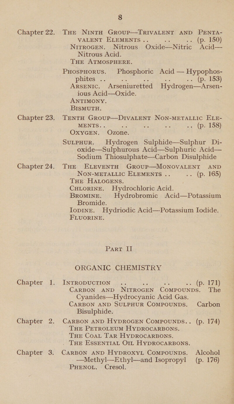 Chapter 22. THEe NINTH GROUP—TRIVALENT AND PENTA- VALENT ELEMENTS . .. (p. 150) NITROGEN. Nitrous Oxide—Nitric “Acid— Nitrous Acid. THE ATMOSPHERE. PHosPHORUS. Phosphoric Acid — Hypophos- pbites” =. .. (p. 153) ARSENIC. Arseniuretted Hydrogen—Arsen- ious Acid—Oxide. ANTIMONY. BISMUTH. Chapter 23. TENTH GROoUP—DIVALENT NON-METALLIC ELE- MENTS. . at — AS 3° (pete OxYGEN. Ozone. SULPHUR. Hydrogen Sulphide—Sulphur Di- oxide—Sulphurous Acid—Sulphuric Acid— Sodium Thiosulphate—-Carbon Disulphide Chapter 24. THe ELEVENTH GrRoUP—MONOVALENT AND NON-METALLIC ELEMENTS .. x. {p. 163) THE HALOGENS. . CHLORINE. Hydrochloric Acid. BROMINE. Hydrobromic Acid—Potassium Bromide. IoDINE. Hydriodic Acid—Potassium Iodide. FLUORINE. Part IT ORGANIC CHEMISTRY Chapter 1. INTRODUCTION .. a =e 3. pis CARBON AND NITROGEN COMPOUNDS. The Cyanides—Hydrocyanic Acid Gas. CARBON AND SULPHUR COMPOUNDS. Carbon Bisulphide. Chapter 2. CARBON AND HYDROGEN COMPOUNDS.. (p. 174) THE PETROLEUM HYDROCARBONS. THE COAL TAR HYDROCARBONS. . THE ESSENTIAL OIL HYDROCARBONS. Chapter 3. CARBON AND HyDROXyYL CompounDs. Alcohol —Methyl—-Ethyl—and Isopropyl (p. 176) PHENOL. Cresol.