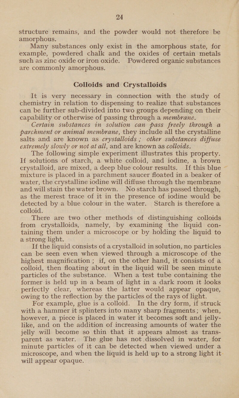 structure remains, and the powder would not therefore be amorphous. . Many substances only exist in the amorphous state, for example, powdered chalk and the oxides of certain metals such as zinc oxide or iron oxide. Powdered organic substances are commonly amorphous. Colloids and Crystalloids It is very necessary in connection with the study of chemistry in relation to dispensing to realize that substances can be further sub-divided into two groups depending on their capability or otherwise of passing through a membrane. Certain substances in solution can pass freely through a parchment or animal membrane, they include all the crystalline salts and are known as crystalloids ; other substances diffuse extvemely slowly or not at all, and are known as colloids. The following simple experiment illustrates this property. If solutions of starch, a white colloid, and iodine, a brown crystalloid, are mixed, a deep blue colour results. If this blue mixture is placed in a parchment saucer floated in a beaker of water, the crystalline iodine will diffuse through the membrane and will stain the water brown. Nostarch has passed through, as the merest trace of it in the presence of iodine would be detected by a blue colour in the water. Starch is therefore a colloid. There are two other methods of distinguishing colloids from crystalloids, namely, by examining the liquid con- taining them under a microscope or by holding the liquid to a strong light. If the liquid consists of a crystalloid in solution, no particles can be seen even when viewed through a microscope of the highest magnification ; if, on the other hand, it consists of a. colloid, then floating about in the liquid will be seen minute particles of the substance. When a test tube containing the former is held up in a beam of light in a dark room it looks _ perfectly clear, whereas the latter would appear opaque, owing to the reflection by the particles of the rays of light. For example, glue is a colloid. In the dry form, if struck with a hammer it splinters into many sharp fragments; when, however, a piece is placed in water it becomes soft and jelly- like, and on the addition of increasing amounts of water the jelly will become so thin that it appears almost as trans- parent as water. The glue has not dissolved in water, for minute particles of it can be detected when viewed under a microscope, and when the liquid is held up to a strong light it. will appear opaque.