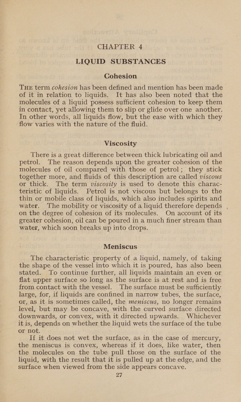 LIQUID SUBSTANCES Cohesion THE term cohesion has been defined and mention has been made of it in relation to liquids. It has also been noted that the molecules of a liquid possess sufficient cohesion to keep them in contact, yet allowing them to slip or glide over one another. In other words, all liquids flow, but the ease with which they flow varies with the nature of the fluid. Viscosity There is a great difference between thick lubricating oil and petrol. The reason depends upon the greater cohesion of the molecules of oil compared with those of petrol; they stick together more, and fluids of this description are called viscous or thick. The term viscosity is used to denote this charac- teristic of liquids. Petrol is not viscous but belongs to the thin or mobile class of liquids, which also includes spirits and water. The mobility or viscosity of a liquid therefore depends , on the degree of cohesion of its molecules. On account of its greater cohesion, oil can be poured in a much finer stream than water, which soon breaks up into drops. Meniscus The characteristic property of a liquid, namely, of taking the shape of the vessel into which it is poured, has also been stated. To continue further, all liquids maintain an even or flat upper surface so long as the surface is at rest and is free from contact with the vessel. The surface must be sufficiently large, for, if liquids are confined in narrow tubes, the surface, or, as it is sometimes called, the meniscus, no longer remains level, but may be concave, with the curved surface directed downwards, or convex, with it directed upwards. Whichever it is, depends on whether the liquid wets the surface of the tube or not. If it does not wet the surface, as in the case of mercury, the meniscus is convex, whereas if it does, like water, then the molecules on the tube pull those on the surface of the liquid, with the result that it is pulled up at the edge, and the surface when viewed from the side appears concave.