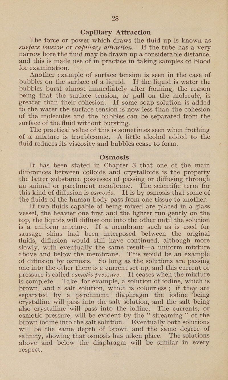 Capillary Attraction The force or power which draws the fluid up is known as surface tension or capillary attraction. If the tube has a very narrow bore the fluid may be drawn up a considerable distance, and this is made use of in practice in taking samples of blood for examination. Another example of surface tension is seen in the case of bubbles on the surface of a liquid. If the liquid is water the bubbles burst almost immediately after forming, the reason being that the surface tension, or pull on the molecule, is greater than their cohesion. If some soap solution is added to the water the surface tension is now less than the cohesion of the molecules and the bubbles can be separated from the surface of the fluid without bursting. The practical value of this is sometimes seen when frothing of a mixture is troublesome. A little alcohol added to the fluid reduces its viscosity and bubbles cease to form. Csmosis It has been stated in Chapter 3 that one of the main differences between colloids and crystalloids is the property the latter substance possesses of passing or diffusing through an animal or parchment membrane. The scientific term for this kind of diffusion is osmosis. It is by osmosis that some of the fluids of the human body pass from one tissue to another. If two fluids capable of being mixed are placed in a glass vessel, the heavier one first and the lighter run gently on the top, the liquids will diffuse one into the other until the solution is a uniform mixture. If a membrane such as is used for sausage skins had been interposed between the original fluids, diffusion would still have continued, although more slowly, with eventually the same result—a uniform mixture above and below the membrane. This would be an example of diffusion by osmosis. So long as the solutions are passing one into the other there is a current set up, and this current or pressure is called osmotic pressure. It ceases when the mixture is complete. Take, for example, a solution of iodine, which is brown, and a salt solution, which is colourless; if they are separated by a parchment diaphragm the iodine being crystalline will pass into the salt solution, and the salt being also crystalline will pass into the iodine. The currents, or osmotic pressure, will be evident by the “‘ streaming ”’ of the brown iodine into the salt solution. Eventually both solutions will be the same depth of brown and the same degree of salinity, showing that osmosis has taken place. The solutions above and below the diaphragm will be similar in every respect.