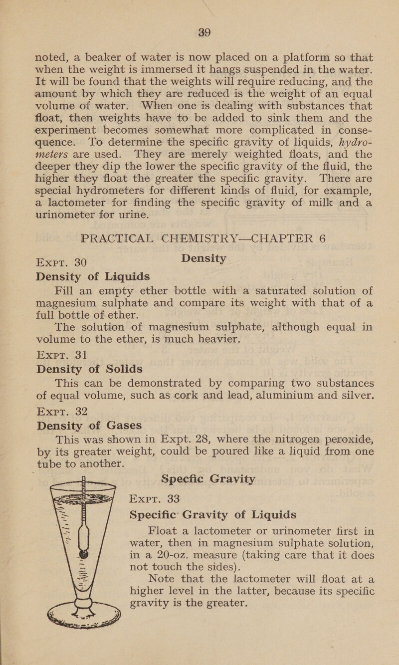 noted, a beaker of water is now placed on a platform so that when the weight is immersed it hangs suspended in the water. It will be found that the weights will require reducing, and the amount by which they are reduced is the weight of an equal volume of water. When one is dealing with substances that float, then weights have to be added to sink them and the experiment becomes somewhat more complicated in conse- quence. To determine the specific gravity of liquids, hydro- metevs are used. They are merely weighted floats, and the deeper they dip the lower the specific gravity of the fluid, the higher they float the greater the specific gravity. There are special hydrometers for different kinds of fluid, for example, a lactometer for finding the specific gravity of milk and a urinometer for urine. PRACTICAL CHEMISTRY—CHAPTER 6 Expt. 30 Density Density of Liquids Fill an empty ether bottle with a siturated solution of magnesium sulphate and compare its weight with that of a full bottle of ether. The solution of magnesium sulphate, although equal in volume to the ether, is much heavier. Expt. 31 Density of Solids This can be demonstrated by comparing two substances of equal volume, such as cork and lead, aluminium and silver. Expt. 32 Density of Gases This was shown in Expt. 28, where the nitrogen peroxide, by its greater weight, could be poured like a liquid from one tube to another. Specfic Gravity Expt. 33 Specific’ Gravity of Liquids Float a lactometer or urinometer first in water, then in magnesium sulphate solution, in a 20-oz. measure (taking care that it does not touch the sides). Note that the lactometer will float at a higher level in the latter, because its specific gravity is the greater. 