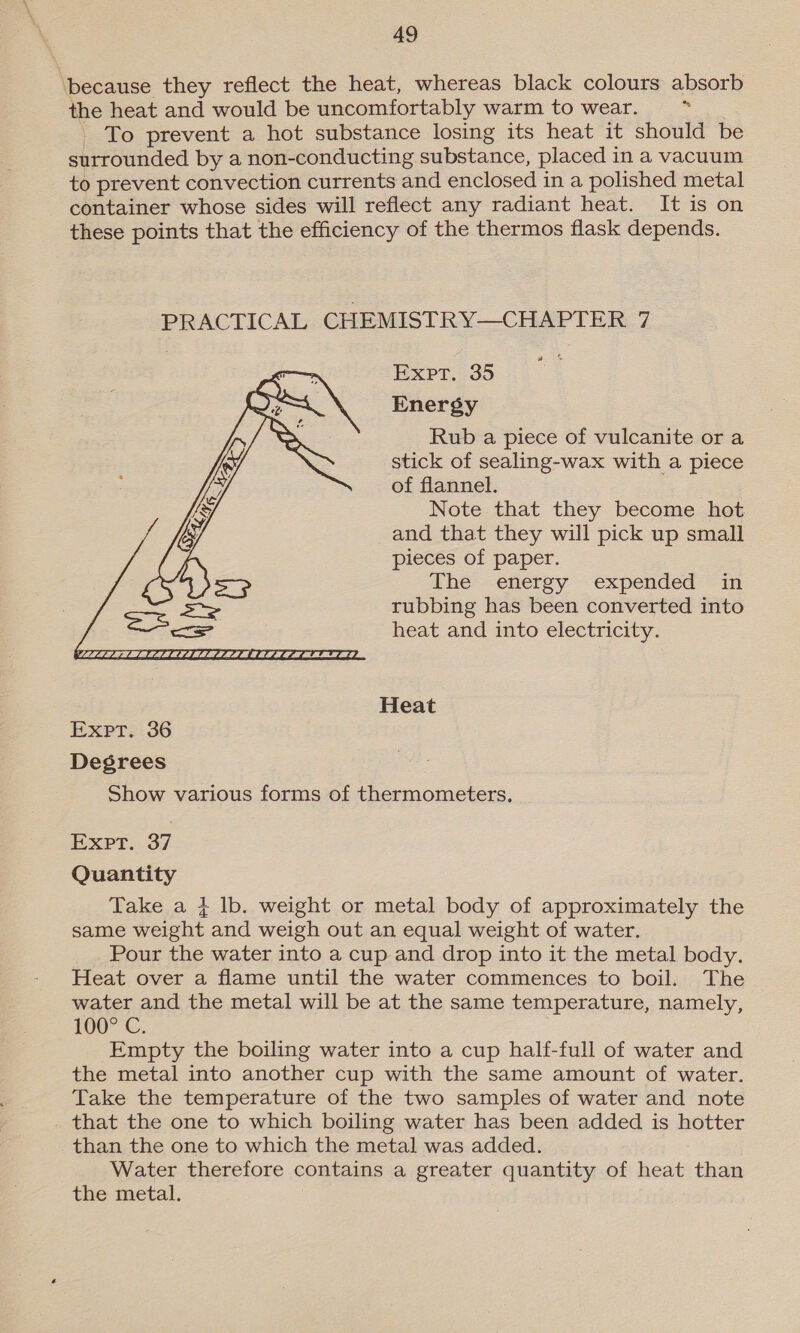 ‘because they reflect the heat, whereas black colours absorb the heat and would be uncomfortably warm to wear. . To prevent a hot substance losing its heat it should be surrounded by a non-conducting substance, placed in a vacuum to prevent convection currents and enclosed in a polished metal container whose sides will reflect any radiant heat. It is on these points that the efficiency of the thermos flask depends. PRACTICAL CHEMISTRY—CHAPTER 7 Expt. 35 Energy Rub a piece of vulcanite or a stick of sealing-wax with a piece of flannel. Note that they become hot and that they will pick up small pieces of paper. The energy expended in rubbing has been converted into heat and into electricity.  Heat Expt. 36 Degrees Show various forms of thermometers. RxPt: 37 Quantity Take a { lb. weight or metal body of approximately the same weight and weigh out an equal weight of water. Pour the water into a cup and drop into it the metal body. Heat over a flame until the water commences to boil. The water and the metal will be at the same temperature, namely, 100° C. Empty the boiling water into a cup half-full of water and the metal into another cup with the same amount of water. Take the temperature of the two samples of water and note _ that the one to which boiling water has been added is hotter than the one to which the metal was added. Water therefore contains a greater quantity of heat than the metal.