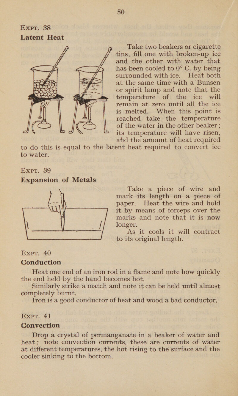 Expr. 38 Latent Heat Take two beakers or cigarette tins, fill one with broken-up ice and the other with water that has been cooled to 0° C. by being surrounded with ice. Heat both at the same time with a Bunsen or spirit lamp and note that the temperature of the ice will remain at zero until all the ice is melted. When this point is reached take the temperature of the water in the other beaker ; its temperature will have risen, ahd the amount of heat required to do this is equal to the latent heat required to convert ice to water.  Expr, 39 Expansion of Metals Take a piece of wire and mark its length on a piece of paper. Heat the wire and hold it by means of forceps over the marks and note that it is now longer. As it cools it will contract to its original length.  Expt. 40 Conduction Heat one end of an iron rod in a flame and note how quickly the end held by the hand becomes hot. Similarly strike a match and note it can be held until almost completely burnt. Iron is a good conductor of heat and wood a bad conductor. EXpr. “41 Convection Drop a crystal of permanganate in a beaker of water and heat ; note convection currents, these are currents of water at different temperatures, the hot rising to the surface and the cooler sinking to the bottom.