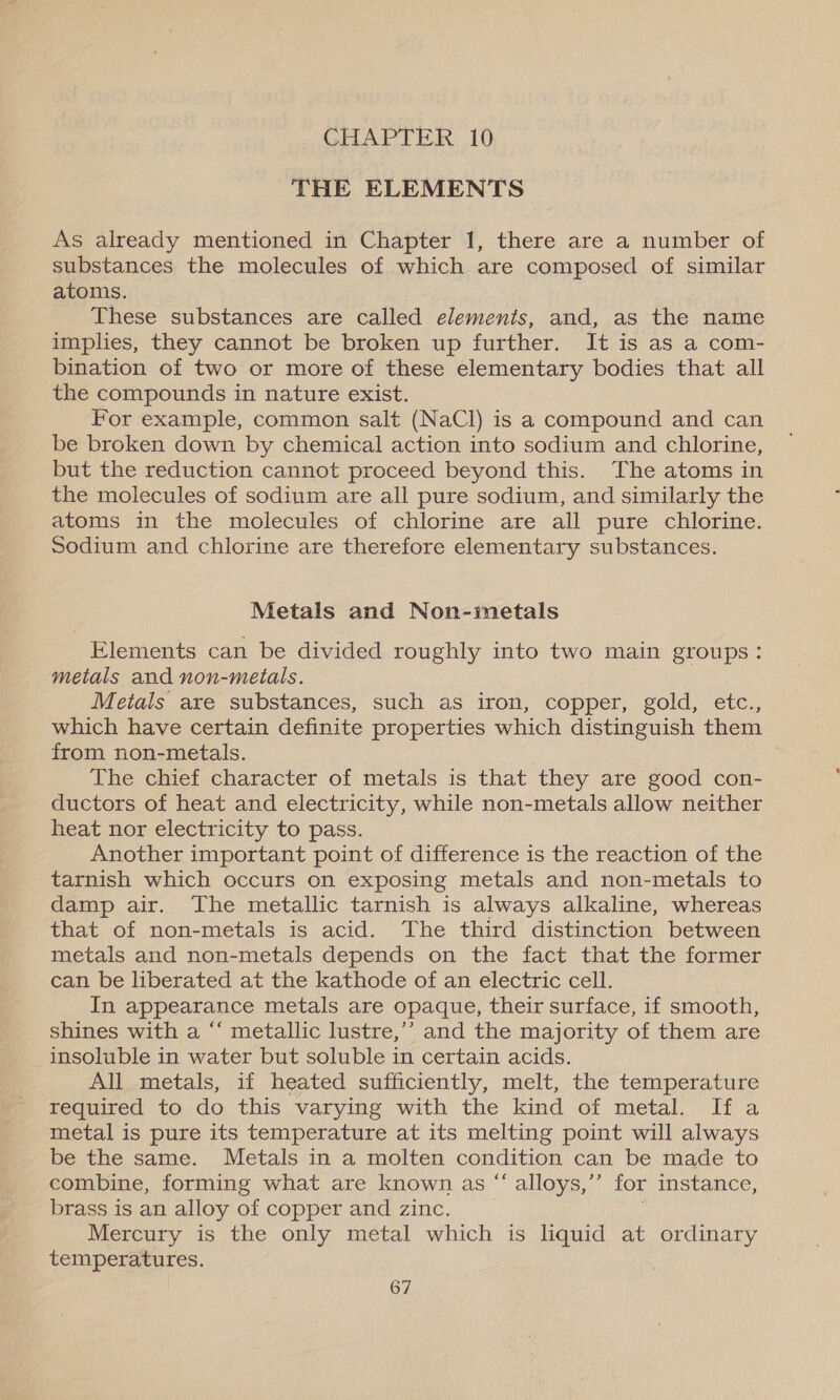 GHADPTER 10 THE ELEMENTS As already mentioned in Chapter 1, there are a number of substances the molecules of which are composed of similar atoms. These substances are called elements, and, as the name implies, they cannot be broken up further. It is as a com- bination of two or more of these elementary bodies that all the compounds in nature exist. For example, common salt (NaCl) is a compound and can be broken down by chemical action into sodium and chlorine, but the reduction cannot proceed beyond this. The atoms in the molecules of sodium are all pure sodium, and similarly the atoms in the molecules of chlorine are all pure chlorine. Sodium and chlorine are therefore elementary substances. Metals and Non-metals Elements can be divided roughly into two main groups: metals and non-metals. Metals are substances, such as iron, copper, gold, etc., which have certain definite properties which distinguish them from non-metals. . The chief character of metals is that they are good con- ductors of heat and electricity, while non-metals allow neither heat nor electricity to pass. Another important point of difference is the reaction of the tarnish which occurs on exposing metals and non-metals to damp air. The metallic tarnish is always alkaline, whereas that of non-metals is acid. The third distinction between metals and non-metals depends on the fact that the former can be liberated at the kathode of an electric cell. In appearance metals are opaque, their surface, if smooth, shines with a “‘ metallic lustre,’’ and the majority of them are insoluble in water but soluble in certain acids. All metals, if heated sufficiently, melt, the temperature required to do this varying with the kind of metal. If a metal is pure its temperature at its melting point will always be the same. Metals in a molten condition can be made to combine, forming what are known as “ alloys,’’ for instance, brass is an alloy of copper and zinc. | ; Mercury is the only metal which is liquid at ordinary temperatures.
