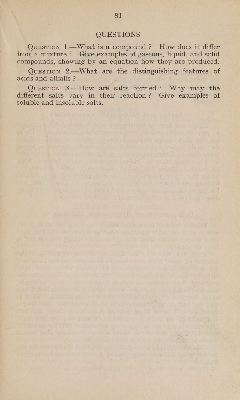 QUESTIONS QUESTION 1.—What is a compound ? How does it differ from a mixture ? Give examples of gaseous, liquid, and solid compounds, showing by an equation how they are produced. QUESTION 2.—What are the distinguishing features of acids and alkalis ? QUESTION 3.—How aré salts formed? Why may the different salts vary in their reaction? Give examples of soluble and insoluble salts.