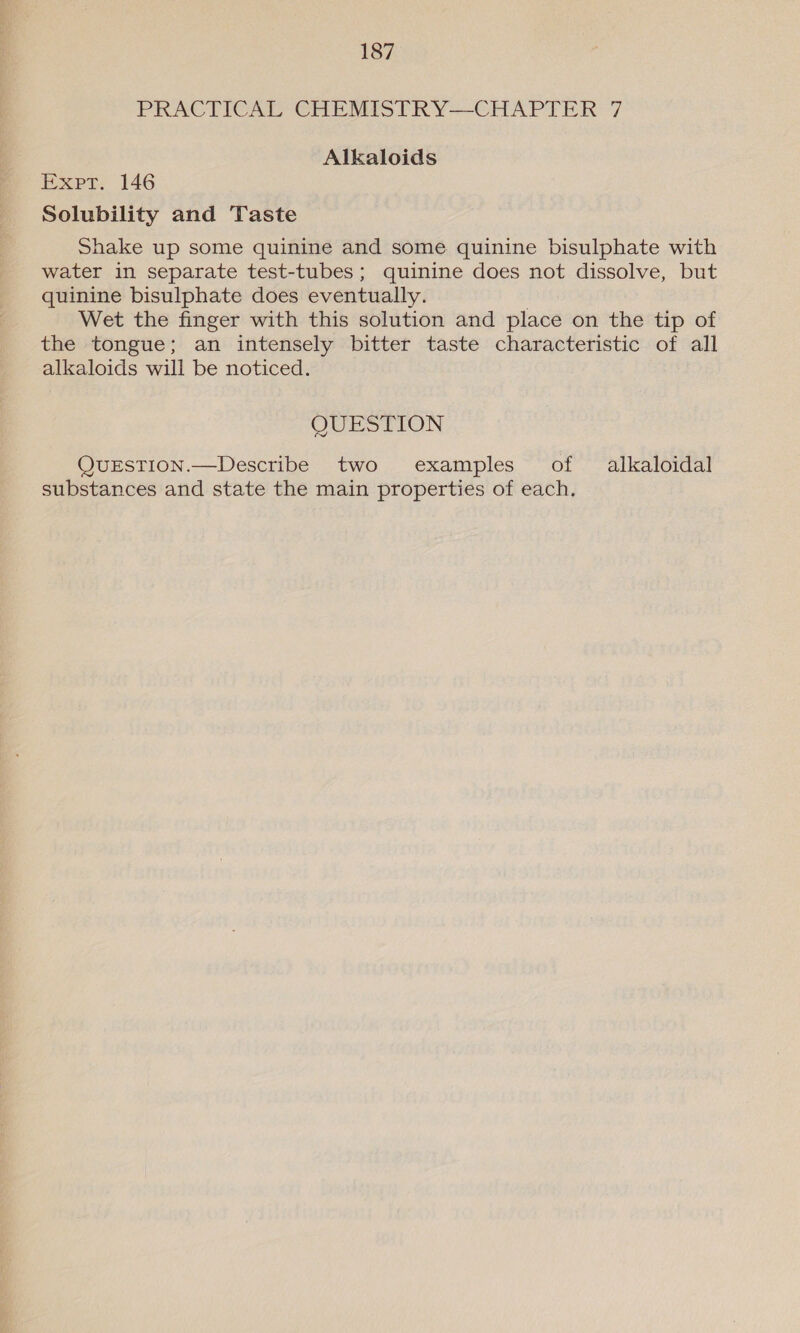 PRACTICAL CHEMISTRY—CHAPTER 7 Alkaloids Expt. 146 Solubility and Taste Shake up some quinine and some quinine bisulphate with water in separate test-tubes; quinine does not dissolve, but quinine bisulphate does eventually. Wet the finger with this solution and place on the tip of the tongue; an intensely bitter taste characteristic of all alkaloids will be noticed. QUESTION QvueEstTion.—Describe two examples of alkaloidal substances and state the main properties of each.