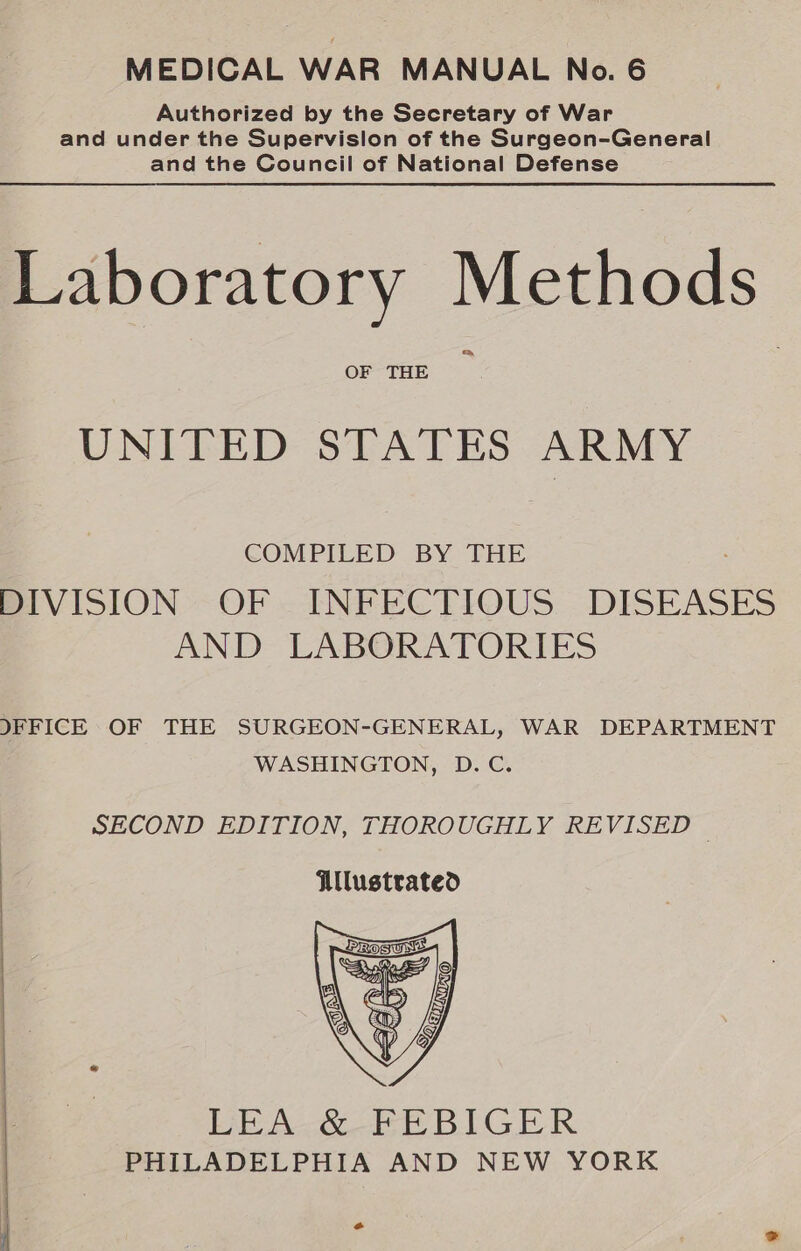 MEDICAL WAR MANUAL No. 6 Authorized by the Secretary of War and under the Supervislon of the Surgeon-General and the Council of National Defense Laboratory Methods OF THE UNITED STATES ARMY COMPILED BY THE DIVISION OF. INFECTIOUS. DISEASES AND LABORATORIES IFFICE OF THE SURGEON-GENERAL, WAR DEPARTMENT WASHINGTON, D.C. SECOND EDITION, THOROUGHLY REVISED © Ulustrated   LEA. &amp; FEBIGER | PHILADELPHIA AND NEW YORK | . | “a °