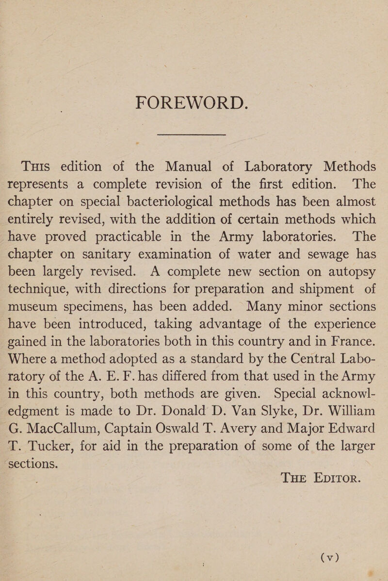 FOREWORD. Tuts edition of the Manual of Laboratory Methods represents a complete revision of the first edition. The chapter on special bacteriological methods has been almost entirely revised, with the addition of certain methods which have proved practicable in the Army laboratories. The chapter on sanitary examination of water and sewage has been largely revised. A complete new section on autopsy technique, with directions for preparation and shipment of museum specimens, has been added. Many minor sections have been introduced, taking advantage of the experience gained in the laboratories both in this country and in France. Where a method adopted as a standard by the Central Labo- ratory of the A. E. F. has differed from that used in the Army in this country, both methods are given. Special acknowl- edgment is made to Dr. Donald D. Van Slyke, Dr. William G. MacCallum, Captain Oswald T. Avery and Major Edward T. Tucker, for aid in the preparation of some of the larger sections. THE EDITOR.