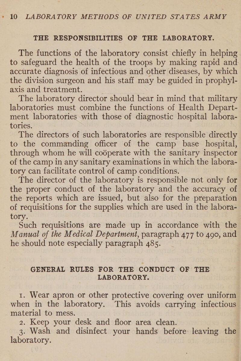 THE RESPONSIBILITIES OF THE LABORATORY. The functions of the laboratory consist chiefly in helping to safeguard the health of the troops by making rapid and- accurate diagnosis of infectious and other diseases, by which the division surgeon and his staff may be guided in prophyl- axis and treatment. The laboratory director should bear in mind that military laboratories must combine the functions of Health Depart- ment laboratories with those of diagnostic hospital labora- tories. The directors of such laboratories are responsible directly to the commanding officer of the camp base hospital, through whom he will codperate with the sanitary inspector of the camp in any sanitary examinations in which the labora- tory can facilitate control of camp conditions. The director of the laboratory is responsible not only for the proper conduct of the laboratory and the accuracy of the reports which are issued, but also for the preparation of requisitions for the supplies which are used in the labora- tory. Such requisitions are made up in accordance with the Manual of the Medical Department, paragraph 477 to 490, and he should note especially paragraph 485. GENERAL RULES FOR THE CONDUCT OF THE LABORATORY. 1. Wear apron or other protective covering over uniform when in the laboratory. This avoids carrying infectious. material to mess. 2. Keep your desk and floor area clean. 3. Wash and disinfect your hands before: leaving the laboratory. |