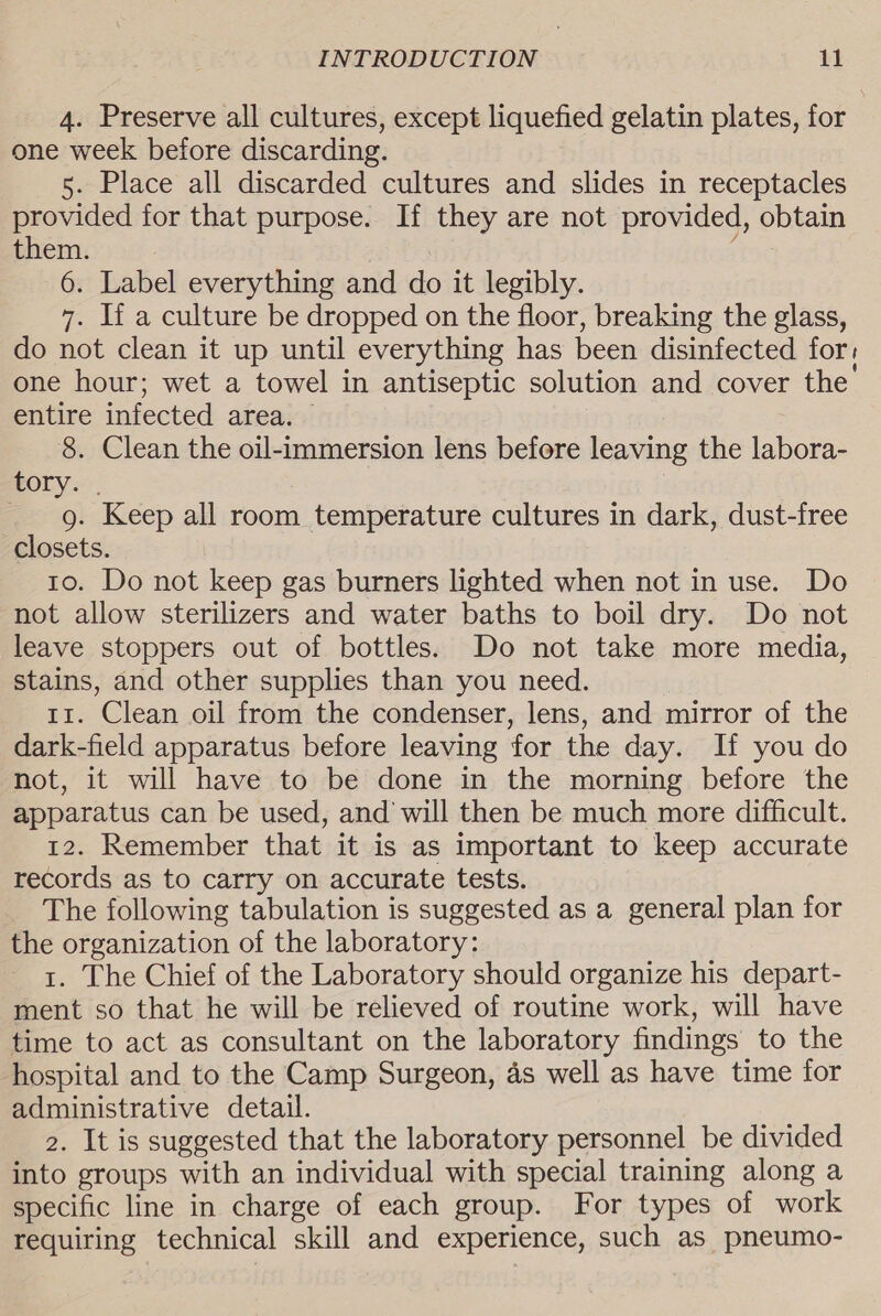 4. Preserve all cultures, except liquefied gelatin plates, for one week before discarding. 5. Place all discarded cultures and slides in receptacles provided for that purpose. If they are not provided, obtain them. Te 6. Label everything and do it legibly. 7. If a culture be dropped on the floor, breaking the glass, do not clean it up until everything has been disinfected for, one hour; wet a towel in antiseptic solution and cover the entire infected area. — 8. Clean the oil-immersion lens before leaving the labora- 30) ee _ g. Keep all room temperature cultures in dark, dust-free closets. to. Do not keep gas burners lighted when not in use. Do not allow sterilizers and water baths to boil dry. Do not leave stoppers out of bottles. Do not take more media, stains, and other supplies than you need. 11. Clean oil from the condenser, lens, and mirror of the dark-field apparatus before leaving for the day. If you do not, it will have to be done in the morning before the apparatus can be used, and will then be much more difficult. 12. Remember that it is as important to keep accurate records as to carry on accurate tests. The following tabulation is suggested as a general plan for the organization of the laboratory: t. The Chief of the Laboratory should organize his depart- ment so that he will be relieved of routine work, will have time to act as consultant on the laboratory findings to the hospital and to the Camp Surgeon, as well as have time for administrative detail. 2. It is suggested that the laboratory personnel be divided into groups with an individual with special training along a specific line in charge of each group. For types of work requiring technical skill and experience, such as pneumo-