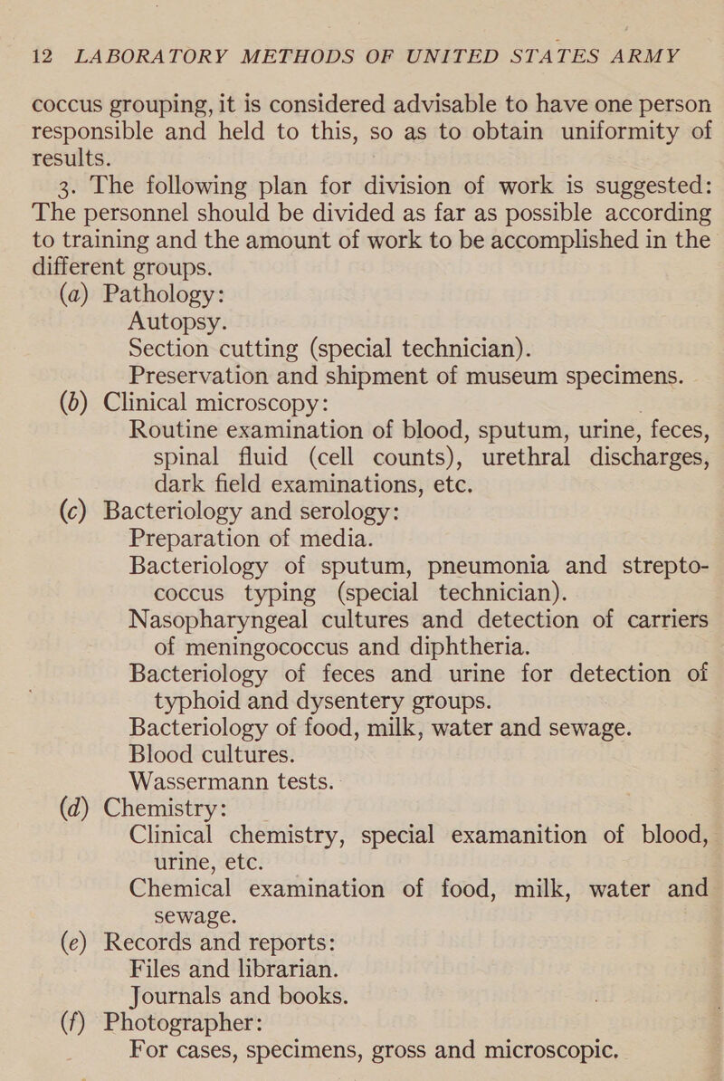 coccus grouping, it is considered advisable to have one person responsible and held to this, so as to obtain uniformity of results. 3. The following plan for division of work is suggested: The personnel should be divided as far as possible according to training and the amount of work to be accomplished in the different groups. (a) Pathology: Autopsy. Section cutting (special technician). Preservation and shipment of museum specimens. (6) Clinical microscopy: Routine examination of blood, sputum, urine, feces, spinal fluid (cell counts), urethral discharges, dark field examinations, etc. (c) Bacteriology and serology: Preparation of media. Bacteriology of sputum, pneumonia and strepto- coccus typing (special technician). Nasopharyngeal cultures and detection of carriers of meningococcus and diphtheria. Bacteriology of feces and urine for detection of typhoid and dysentery groups. Bacteriology of food, milk, water and sewage. Blood cultures. Wassermann tests. (d) Chemistry: Clinical chemistry, special examanition of blood, urine, etc. Chemical examination of food, milk, water and sewage. (e) Records and reports: Files and librarian. Journals and books. (f) Photographer: For cases, specimens, gross and microscopic,