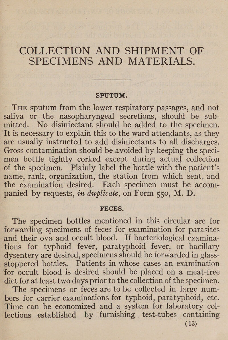 COLLECTION AND SHIPMENT OF SPECIMENS AND MATERIALS. SPUTUM. THE sputum from the lower respiratory passages, and not. saliva or the nasopharyngeal secretions, should be sub- mitted. No disinfectant should be added to the specimen. It is necessary to explain this to the ward attendants, as they are usually instructed to add disinfectants to all discharges. Gross contamination should be avoided by keeping the speci- men bottle tightly corked except during actual collection of the specimen. Plainly label the bottle with the patient’s name, rank, organization, the station from which sent, and the examination desired. Each specimen must be accom- panied by requests, im duplicate, on Form 550, M. D. FECES. The specimen bottles mentioned in this circular are for forwarding specimens of feces for examination for parasites and their ova and occult blood. If bacteriological examina- tions for typhoid fever, paratyphoid fever, or bacillary dysentery are desired, specimens should be forwarded in glass- stoppered bottles. Patients in whose cases an examination for occult blood is desired should be placed on a meat-free diet for at least two days prior to the collection of the specimen. The specimens or feces are to be collected in large num- bers for carrier examinations for typhoid, paratyphoid, etc. Time can be economized and a system for laboratory col- lections established by furnishing test-tubes containing