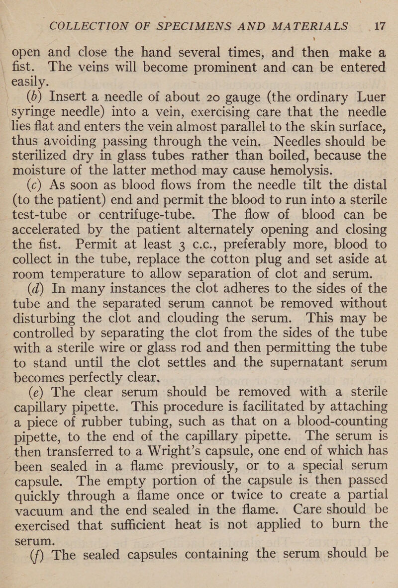 open and close the hand several times, and then make a | welch The veins will become prominent and can be entered easily. (&gt;) Insert a needle of about 20 gauge (the ordinary Luer syringe needle) into a vein, exercising care that the needle lies flat and enters the vein almost parallel to the skin surface, thus avoiding passing through the vein. Needles should be sterilized dry in glass tubes rather than boiled, because the moisture of the latter method may cause hemolysis. (c) As soon as blood flows from the needle tilt the distal (to the patient) end and permit the blood to run into a sterile test-tube or centrifuge-tube. The flow of blood can be accelerated by the patient alternately opening and closing the fist. Permit at least 3 c.c., preferably more, blood to collect in the tube, replace the cotton plug and set aside at room temperature to allow separation of clot and serum. (d) In many instances the clot adheres to the sides of the tube and the separated serum cannot be removed without disturbing the clot and clouding the serum. This may be controlled by separating the clot from the sides of the tube with a sterile wire or glass rod and then permitting the tube to stand until the clot settles and the supernatant serum becomes perfectly clear, (e) The clear serum should be removed with a sterile capillary pipette. This procedure is facilitated by attaching a piece of rubber tubing, such as that on a blood-counting pipette, to the end of the capillary pipette. The serum is then transferred to a Wright’s capsule, one end of which has been sealed in a flame previously, or to a special serum capsule. The empty portion of the capsule is then passed quickly through a flame once or twice to create a partial vacuum and the end sealed in the flame. Care should be exercised that sufficient heat is not applied to burn the serum. (f) The sealed capsules containing the serum should be