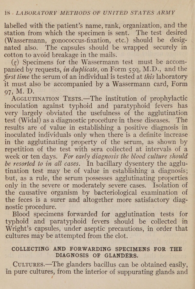 labelled with the patient’s name, rank, organization, and the station from which the specimen is sent. The test desired (Wassermann, gonococcus-fixation, etc.) should be desig- nated also. The capsules should be wrapped securely in cotton to avoid breakage in the mails. (g) Specimens for the Wassermann test must be accom- panied by requests, in duplicate, on Form 55q, M.D., and the first tyme the serum of an individual is tested at this laboratory it must also be accompanied by a Wassermann card, Form 97, M. D. AGGLUTINATION TESTS.—The institution of prophylactic inoculation against typhoid and paratyphoid fevers has very largely obviated the usefulness of the agglutination test (Widal) as a diagnostic procedure in these diseases. The results are of value in establishing a positive diagnosis in inoculated individuals only when there is a definite increase in the agglutinating property of the serum, as shown by repetition of the test with sera collected at intervals of a week or ten days. For early diagnosis the blood culture should be resorted to in all cases. In bacillary dysentery the agglu- tination test may be of value in establishing a diagnosis; but, as a rule, the serum possesses agglutinating properties only in the severe or moderately severe cases. Isolation of the causative organism by bacteriological examination of the feces is a surer and altogether more satisfactory diag- nostic procedure. Blood specimens forwarded for agglutination tests for typhoid and paratyphoid fevers should be collected in Wright’s capsules, under aseptic precautions, in order that cultures may be attempted from the clot. COLLECTING AND FORWARDING SPECIMENS FOR THE DIAGNOSIS OF GLANDERS. | ee —The glanders bacillus can be obtained easily, in pure cultures, from the interior of suppurating glands and