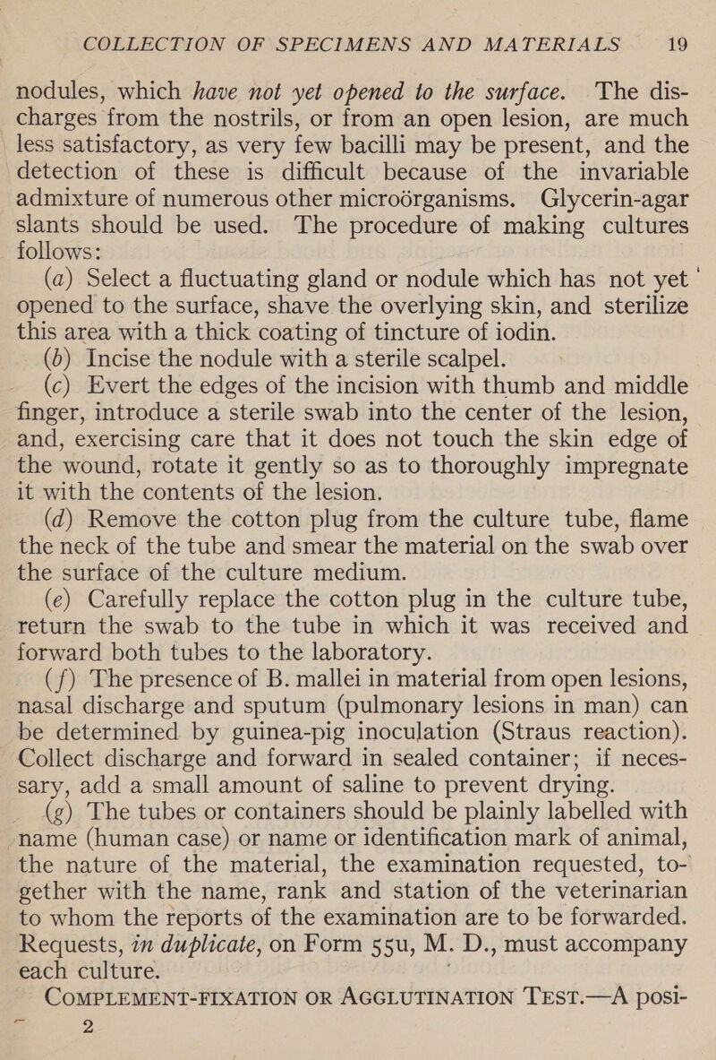 nodules, which have not yet opened to the surface. The dis- charges from the nostrils, or from an open lesion, are much less satisfactory, as very few bacilli may be present, and the detection of these is difficult because of the invariable admixture of numerous other microérganisms. Glycerin-agar slants should be used. The procedure of making cultures follows: (a) Select a fluctuating gland or nodule which has not yet opened to the surface, shave the overlying skin, and sterilize this area with a thick coating of tincture of iodin. (6) Incise the nodule with a sterile scalpel. (c) Evert the edges of the incision with thumb and middle finger, introduce a sterile swab into the center of the lesion, and, exercising care that it does not touch the skin edge of the wound, rotate it gently so as to thoroughly impregnate it with the contents of the lesion. (d) Remove the cotton plug from the culture tube, flame the neck of the tube and smear the material on the swab over the surface of the culture medium. (e) Carefully replace the cotton plug in the culture tube, return the swab to the tube in which it was received and forward both tubes to the laboratory. (f) The presence of B. mallei in material from open lesions, nasal discharge and sputum (pulmonary lesions in man) can be determined by guinea-pig inoculation (Straus reaction). Collect discharge and forward in sealed container; if neces- sary, add a small amount of saline to prevent drying. (g) The tubes or containers should be plainly labelled with -name (human case) or name or identification mark of animal, the nature of the material, the examination requested, to- gether with the name, rank and station of the veterinarian to whom the reports of the examination are to be forwarded. Requests, 7m duplicate, on Form 55u, M. D., must accompany each culture. CoMPLEMENT-FIXATION OR AGGLUTINATION TEST.—A posi- = 2