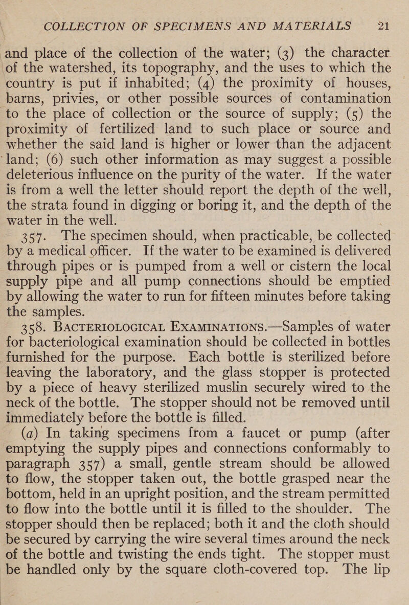 and place of the collection of the water; (3) the character of the watershed, its topography, and the uses to which the country is put if inhabited; (4) the proximity of houses, barns, privies, or other possible sources of contamination to the place of collection or the source of supply; (5) the proximity of fertilized land to such place or source and whether the said land is higher or lower than the adjacent ‘land; (6) such other information as may suggest a possible deleterious influence on the purity of the water. If the water is from a well the letter should report the depth of the well, the strata found in digging or boring it, and the depth of the water in the well. 357. The specimen should, when practicable, be collected by a medical officer. If the water to be examined is delivered through pipes or is pumped from a well or cistern the local supply pipe and all pump connections should be emptied. by allowing the water to run for fifteen minutes before taking the samples. 358. BACTERIOLOGICAL EXAMINATIONS.—Sampies of water for bacteriological examination should be collected in bottles furnished for the purpose. Each bottle is sterilized before leaving the laboratory, and the glass stopper is protected by a piece of heavy sterilized muslin securely wired to the neck of the bottle. The stopper should not be removed until immediately before the bottle is filled. (a) In taking specimens from a faucet or pump (after emptying the supply pipes and connections conformably to paragraph 357) a small, gentle stream should be allowed to flow, the stopper taken out, the bottle grasped near the bottom, held in an upright position, and the stream permitted to flow into the bottle until it is filled to the shoulder. The stopper should then be replaced; both it and the cloth should be secured by carrying the wire several times around the neck of the bottle and twisting the ends tight. The stopper must be handled only by the square cloth-covered top. The lip