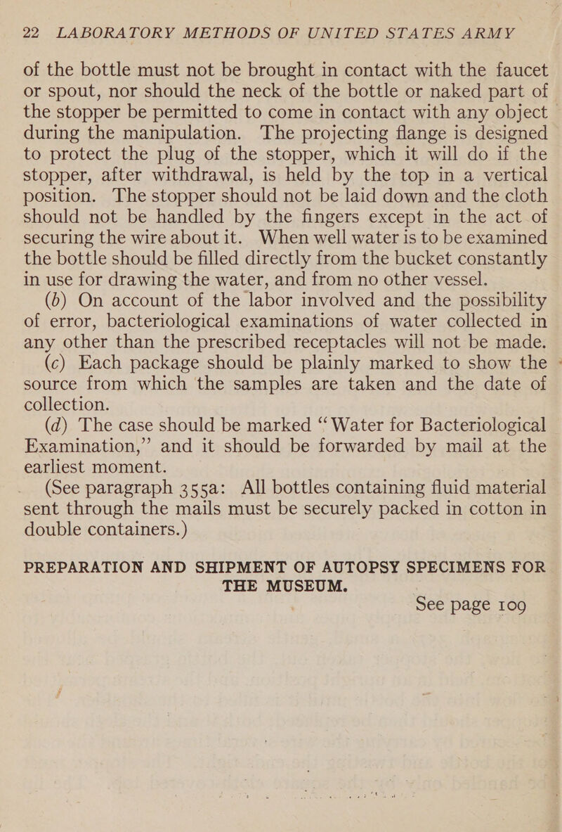 of the bottle must not be brought in contact with the faucet or spout, nor should the neck of the bottle or naked part of the stopper be permitted to come in contact with any object — during the manipulation. The projecting flange is designed to protect the plug of the stopper, which it will do if the stopper, after withdrawal, is held by the top in a vertical position. The stopper should not be laid down and the cloth should not be handled by the fingers except in the act of securing the wire about it. When well water is to be examined the bottle should be filled directly from the bucket constantly in use for drawing the water, and from no other vessel. (6) On account of the labor involved and the possibility of error, bacteriological examinations of water collected in any other than the prescribed receptacles will not be made. (c) Each package should be plainly marked to show the » source from which the samples are taken and the date of collection. (d) The case should be marked “ Water for Bacteriological Examination,” and it should be forwarded by mail at the earliest moment. (See paragraph 355a: All bottles containing fluid material sent through the mails must be securely packed in cotton in double containers. ) PREPARATION AND SHIPMENT OF AUTOPSY SPECIMENS FOR THE MUSEUM. See page 109