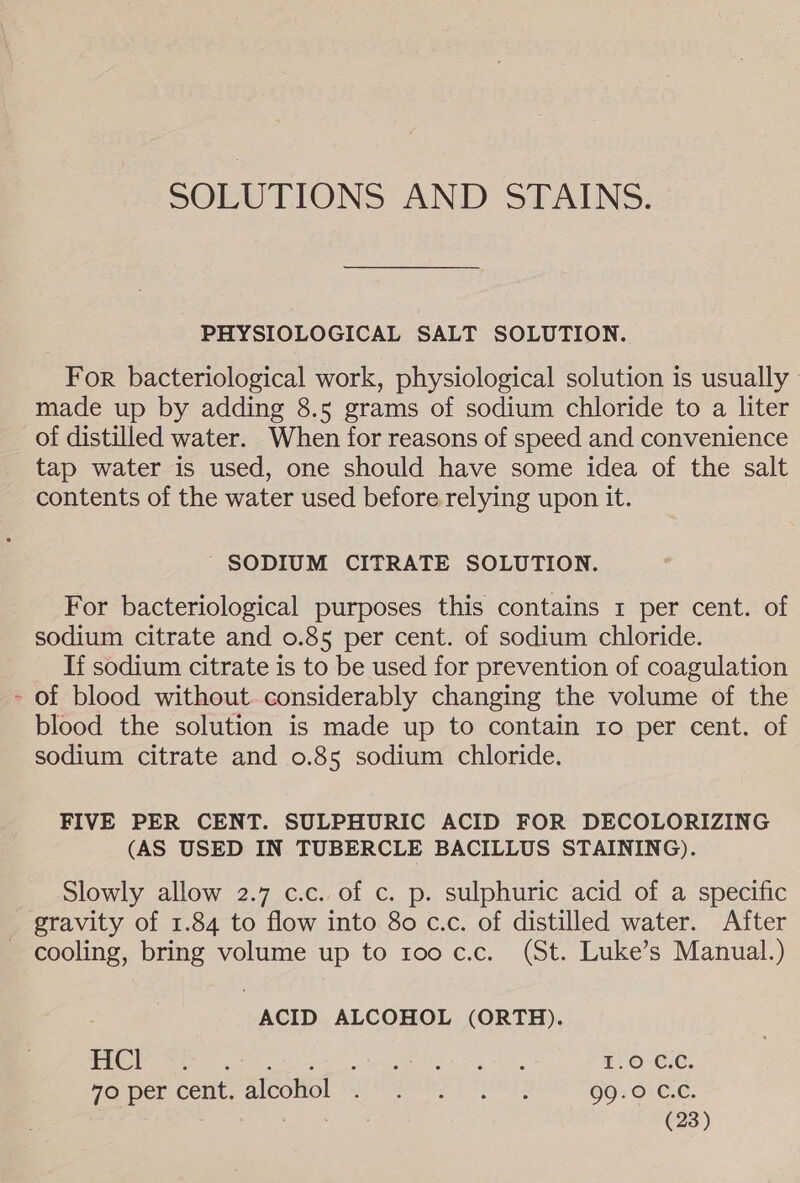 SOLUTIONS AND STAINS. PHYSIOLOGICAL SALT SOLUTION. For bacteriological work, physiological solution is usually made up by adding 8.5 grams of sodium chloride to a liter of distilled water. When for reasons of speed and convenience tap water is used, one should have some idea of the salt contents of the water used before relying upon it. SODIUM CITRATE SOLUTION. For bacteriological purposes this contains 1 per cent. of sodium citrate and 0.85 per cent. of sodium chloride. If sodium citrate is to be used for prevention of coagulation - of blood without. considerably changing the volume of the blood the solution is made up to contain 1o per cent. of sodium citrate and 0.85 sodium chloride. FIVE PER CENT. SULPHURIC ACID FOR DECOLORIZING (AS USED IN TUBERCLE BACILLUS STAINING). Slowly allow 2.7 c.c. of c. p. sulphuric acid of a specific gravity of 1.84 to flow into 80 c.c. of distilled water. After cooling, bring volume up to too c.c. (St. Luke’s Manual.) ACID ALCOHOL (ORTH). LC cats gh AN ae ges a a ©. ©-Cie. MODEL CENt. alCOMOl | Pi remess st A 2s 99.0 C.C.