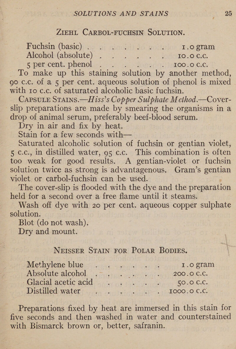ZIEHL CARBOL-FUCHSIN SOLUTION. _- Fuchsin (hasten ai cincidi 4G wot 1.0 gram Plephostabsolute}-— 2's doreeoccece 5 percent. phenol... ... 3800: 0 C0, _ To make up this staining solution by another method, go c.c. of a 5 per cent. aqueous solution of phenol is mixed with to c.c. of saturated alcoholic basic fuchsin. CAPSULE STAINS.—Hiss’s Copper Sulphate M ethod.—Cover- slip preparations are made by smearing the organisms in a drop of animal serum, preferably beef-blood serum. Dry in air and fix by heat. Stain for a few seconds with— | Saturated alcoholic solution of fuchsin or gentian violet, 5 c.c., in distilled water, 95 c.c. This combination is often too weak for good results. A gentian-violet or fuchsin solution twice as strong is advantagenous. Gram’s gentian violet or carbol-fuchsin can be used. The cover-slip is flooded with the dye and the preparation held for a second over a free flame until it steams. Wash off dye with 20 per cent. aqueous copper sulphate solution. Blot (do not wash). Dry and mount. NEISSER STAIN FOR POLAR BODIEs. LCoVIeRO Mh Gy witne- 4am Cai cet 1.0 gram PED SOUNEETAICOHOL, 7 9 4154 ie ws BAST RAY ey SOO SONG Ge Clacia acetic 201d 5 se. 4,9 Fatience 50.0 C.C. Pris Cet OT tps a1; by trina + 3 eb OO OC oL Preparations fixed by heat are immersed in this stain for five seconds and then washed in water and counterstained with Bismarck brown or, better, safranin.