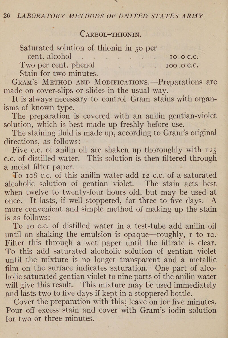 es} 26 LABORATORY METHODS OF UNITED STATES ARMY CARBOL-THIONIN. Saturated solution of thionin in 50 per Ceuta alcohol .... . +. %-\ Tiheiapote ee: Tworpercent,-phenol . &gt; .-ieC@ey moguorerc: Stain for two minutes. Gram’s METHOD AND MopiFIcATIons.—Preparations are made on cover-slips or slides in the usual way. It is always necessary to control Gram stains with organ- isms of known type. The preparation is covered with an anilin gentian-violet solution, which is best made up freshly before use. The staining fluid is made up, according to Gram’s original directions, as follows: Five c.c. of anilin oil are shaken up thoroughly with 125 c.c. of distilled water. This solution is then filtered through a moist filter paper. To 108 c.c. of this anilin water add 12 c.c. of a saturated alcoholic solution of gentian violet. The stain acts best when twelve to twenty-four hours old, but may be used at once. It lasts, if well stoppered, for three to five days. A more convenient and simple method of making up the stain is as follows: To to c.c. of distilled water in a test-tube add anilin oil until on shaking the emulsion is opaque—roughly, 1 to 10. Filter this through a wet paper until the filtrate is clear. To this add saturated alcoholic solution of gentian violet until the mixture is no longer transparent and a metallic film on the surface indicates saturation. One part of alco- holic saturated gentian violet to nine parts of the anilin water will give this result. This mixture may be used immediately and lasts two to five days if kept in a stoppered bottle. Cover the preparation with this; leave on for five minutes. Pour off excess stain and cover with Gram’s iodin solution for two or three minutes.