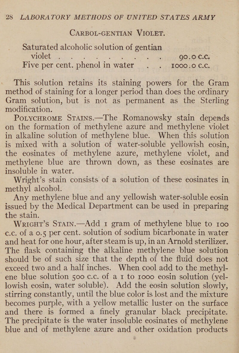 CARBOL-GENTIAN VIOLET. Saturated alcoholic solution of gentian violet . ae 90.0 C.C. Five per cent. phenol i inwater . . 1000.0 ec. This solution retains its staining powers for the Gram method of staining for a longer period than does the ordinary Gram solution, but is not as permanent as the Sterling modification. POLYCHROME STAINS. —The Romanowsky stain depends on the formation of methylene azure and methylene violet in alkaline solution of methylene blue. When this solution is mixed with a solution of water-soluble yellowish eosin, the eosinates of methylene azure, methylene violet, and methylene blue are thrown down, as these eosinates are insoluble in water. Wright’s stain consists of a solution of these eosinates in. methyl alcohol. Any methylene blue and any yellowish water-soluble eosin issued by the Medical Department can be used in preparing the stain. Wricut’s Starn.—Add 1 gram of methylene blue to 100 c.c. of a 0.5 per cent. solution of sodium bicarbonate in water and heat for one hour, after steam is up, in an Arnold sterilizer. The flask containing the alkaline methylene blue solution should be of such size that the depth of the fluid does not exceed two and a half inches. When cool add to the methyl- ~ene blue solution 500 c.c. of a 1 to 1000 eosin solution (yel- lowish eosin, water soluble). Add the eosin solution slowly, stirring constantly, until the blue color is lost and the mixture becomes purple, with a yellow metallic luster on the surface and there is formed a finely granular black precipitate. The precipitate is the water insoluble eosinates of methylene blue and of methylene azure and other oxidation products