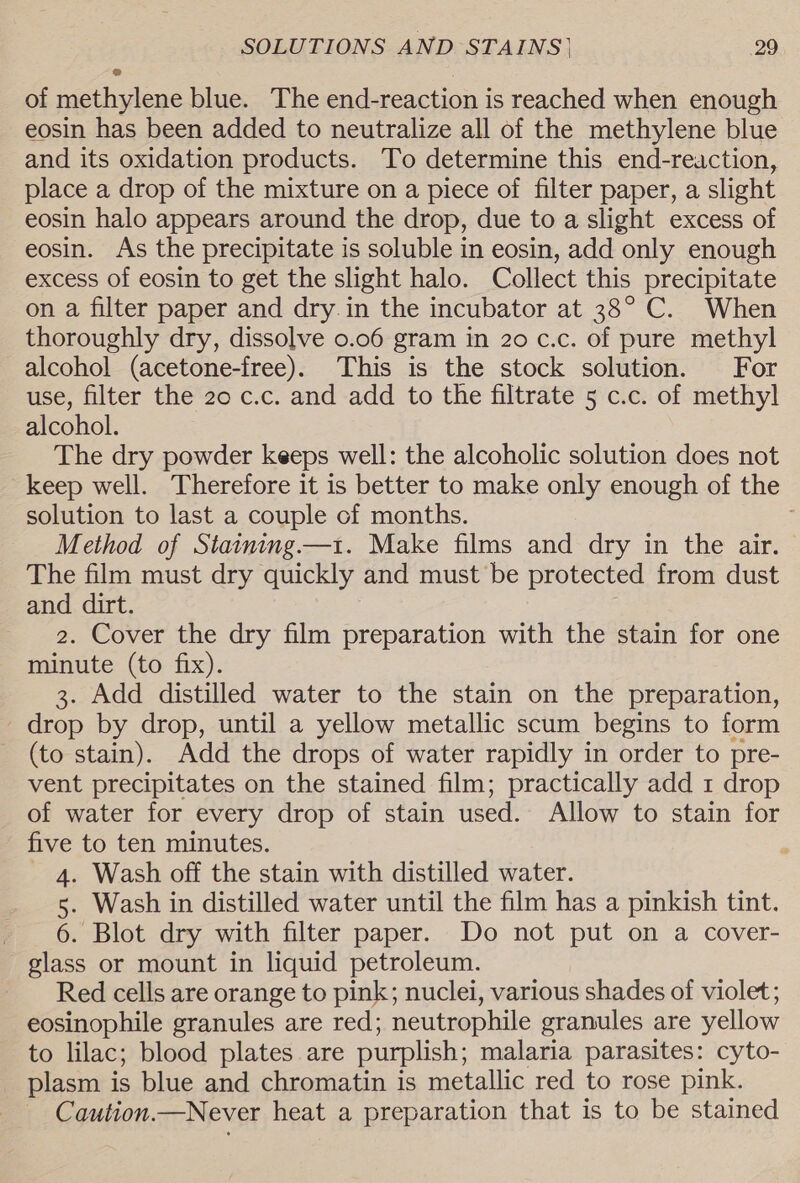 of methylene blue. The end-reaction is reached when enough eosin has been added to neutralize all of the methylene blue and its oxidation products. To determine this end-reaction, place a drop of the mixture on a piece of filter paper, a slight eosin halo appears around the drop, due to a slight excess of eosin. As the precipitate is soluble in eosin, add only enough excess of eosin to get the slight halo. Collect this precipitate on a filter paper and dry in the incubator at 38° C. When thoroughly dry, dissolve 0.06 gram in 20 c.c. of pure methyl alcohol (acetone-free). This is the stock solution. For use, filter the 20 c.c. and add to the filtrate 5 c.c. of methyl alcohol. The dry powder keeps well: the alcoholic solution does not keep well. Therefore it is better to make only enough of the solution to last a couple of months. Method of Staining —1. Make films and dry in the air. The film must dry quickly and must be protected from dust and dirt. 2. Cover the dry film preparation with the stain for one minute (to fix). 3. Add distilled water to the stain on the preparation, drop by drop, until a yellow metallic scum begins to form (to stain). Add the drops of water rapidly in order to pre- vent precipitates on the stained film; practically add 1 drop of water for every drop of stain used. Allow to stain for five to ten minutes. 4. Wash off the stain with distilled water. 5. Wash in distilled water until the film has a pinkish tint. 6. Blot dry with filter paper. Do not put on a cover- glass or mount in liquid petroleum. Red cells are orange to pink; nuclei, various shades of violet; eosinophile granules are red; neutrophile granules are yellow to lilac; blood plates are purplish; malaria parasites: cyto- plasm is blue and chromatin is metallic red to rose pink. Caution.—Never heat a preparation that is to be stained