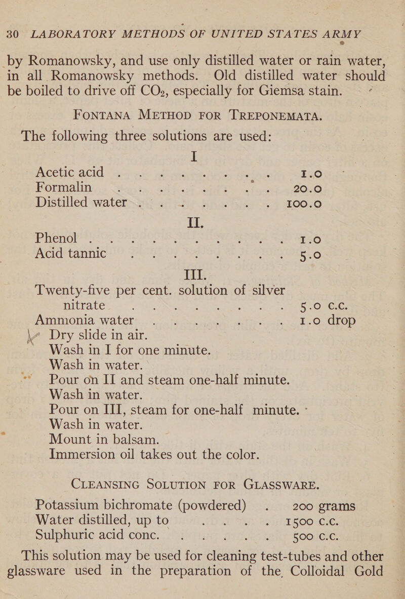 2 -by Romanowsky, and use only distilled water or rain water, in all Romanowsky methods. Old distilled water should be boiled to drive off COs, especially for Giemsa stain. FONTANA METHOD FOR TREPONEMATA. The following three solutions are used: I PCEUCGCN a5 ec pdb ane es AS 1.0 FOmnaliNi a, See its aiiccol sik d ala 2oee Distilled water oy adiiy Khe fies &gt;. AOO.0 i: Phenol TsO Acid tannic geese 5:0 III. Twenty-five per cent. solution of silver nitrate MAR SOROS eal ead a OR NOME A TmONIA Water t..&lt;,:. 4 edn ates ats. a 2 Oreo \w Dry slide in air. Wash in I for one minute. Wash in water. ~* Pour on II and steam one-half minute. Wash in water. Pour on III, steam for one-half minute. ° Wash in water. Mount in balsam. Immersion oil takes out the color. CLEANSING SOLUTION FOR GLASSWARE. Potassium bichromate (powdered) . 200 grams Water distilled, up to DAE i Safa BOO “Ele. Sulphuric-acid come..: efi fix: ortuct halk foo ee This solution may be used for cleaning test-tubes and other glassware used in the preparation of the, Colloidal Gold