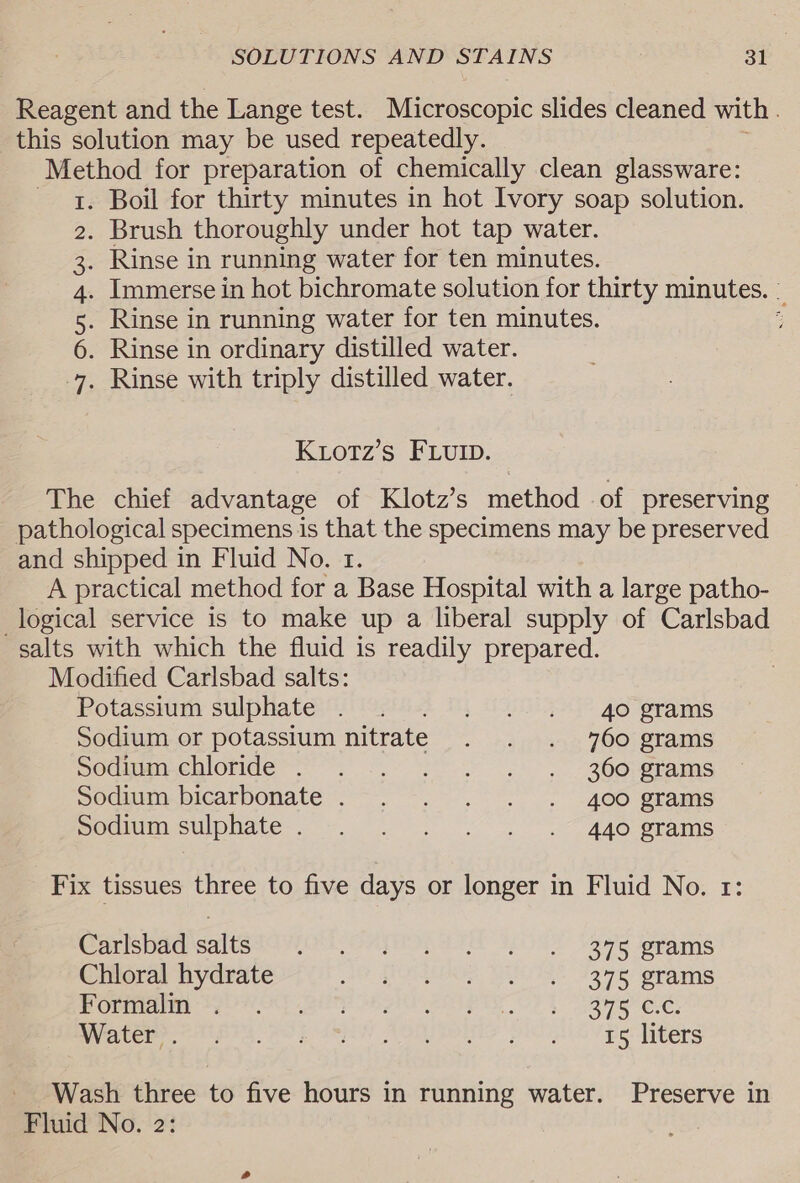 Reagent and the Lange test. Microscopic slides cleaned with this solution may be used repeatedly. Method for preparation of chemically clean glassware: 1. Boil for thirty minutes in hot Ivory soap solution. 2. Brush thoroughly under hot tap water. . Rinse in running water for ten minutes. . Immerse in hot bichromate solution for thirty minutes. Rinse in running water for ten minutes. ; . Rinse in ordinary distilled water. . Rinse with triply distilled water. SIAN HW Ktotz’s FLUID. The chief advantage of Klotz’s method of preserving pathological specimens is that the specimens may be preserved and shipped in Fluid No. 1. A practical method for a Base Hospital with a large patho- logical service is to make up a liberal supply of Carlsbad salts with which the fluid is readily prepared. Modified Carlsbad salts: Potassium sulphates (io) 1, 040° go grams Sodium or potassium nitrate . . . 760 grams SOcmmeMorge™ so. &gt; Be erams socium-bicarbonate .~. -. . . . 406 grams Socmumsuipagte | Ae rams Fix tissues three to five days or longer in Fluid No. 1: Carlsbad salts tars CATO, ie 1081 vga Jegtams Chloral hydrate 50 REE ISS ores eharnS BP Ordatetiny Se OH AT CP On I EOI PTT OP Lae eF¢, Wyetemn as COL AR A OMROS piss Vee Liters Wash three to five hours in running water. Preserve in Fluid No. 2: