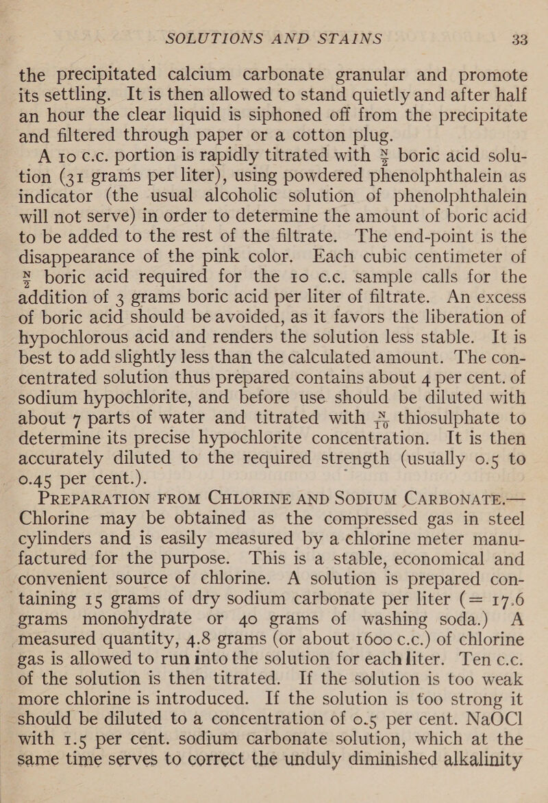 the precipitated calcium carbonate granular and promote its settling. It is then allowed to stand quietly and after half an hour the clear liquid is siphoned off from the precipitate and filtered through paper or a cotton plug. A 10 C.c. portion is rapidly titrated with % boric acid solu- tion (31 grams per liter), using powdered phenolphthalein as indicator (the usual alcoholic solution of phenolphthalein will not serve) in order to determine the amount of boric acid to be added to the rest of the filtrate. The end-point is the disappearance of the pink color. Each cubic centimeter of N boric acid required for the to c.c. sample calls for the addition of 3 grams boric acid per liter of filtrate. An excess of boric acid should be avoided, as it favors the liberation of hypochlorous acid and renders the solution less stable. It is best to add slightly less than the calculated amount. The con- centrated solution thus prepared contains about 4 per cent. of sodium hypochlorite, and before use should be diluted with about 7 parts of water and titrated with * thiosulphate to determine its precise hypochlorite concentration. It is then accurately diluted to the required strength (usually 0.5 to _ 0.45 per cent.). PREPARATION FROM CHLORINE AND SODIUM CARBONATE.— Chlorine may be obtained as the compressed gas in steel cylinders and is easily measured by a chlorine meter manu- factured for the purpose. This is a stable, economical and convenient source of chlorine. A solution is prepared con- taining 15 grams of dry sodium carbonate per liter (= 17.6 grams monohydrate or 4o grams of washing soda.) &lt;A measured quantity, 4.8 grams (or about 1600 c.c.) of chlorine gas is allowed to run into the solution for eachliter. Ten c.c. of the solution is then titrated. If the solution is too weak more chlorine is introduced. If the solution is too strong it should be diluted to a concentration of 0.5 per cent. NaOCl with 1.5 per cent. sodium carbonate solution, which at the same time serves to correct the unduly diminished alkalinity