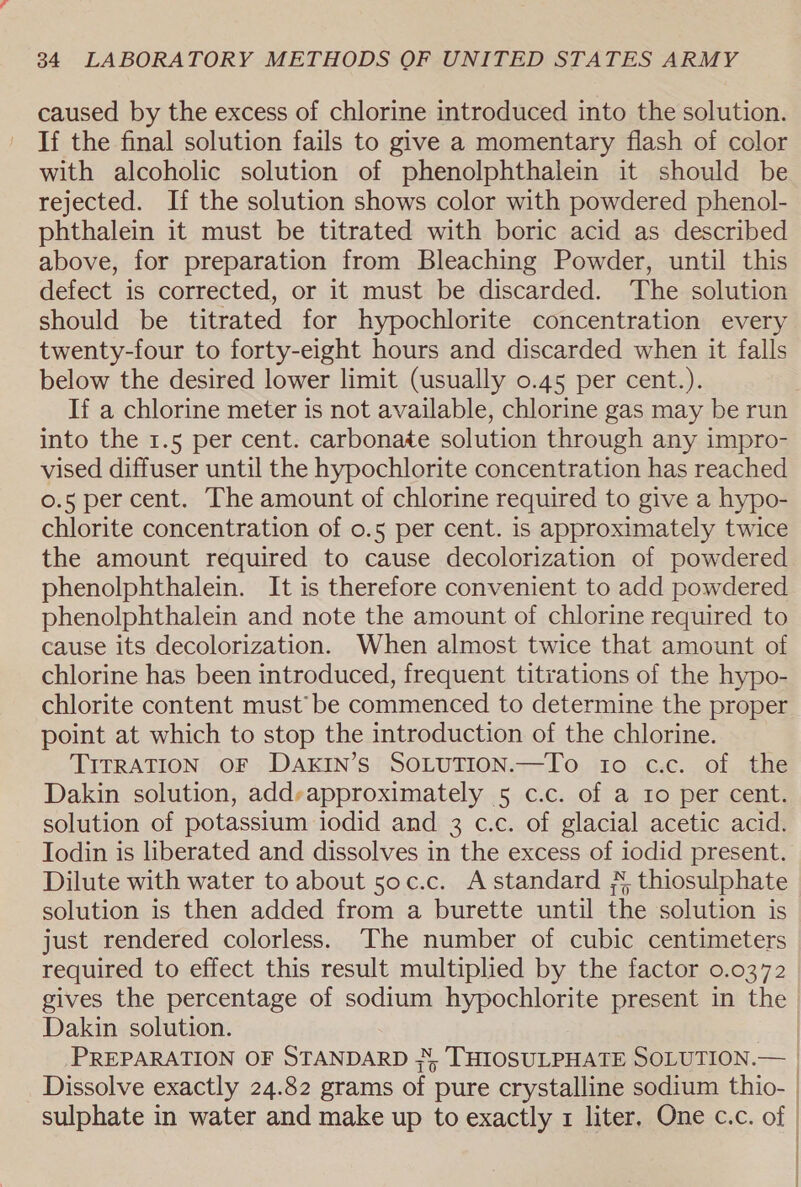 caused by the excess of chlorine introduced into the solution. If the final solution fails to give a momentary flash of color with alcoholic solution of phenolphthalein it should be rejected. If the solution shows color with powdered phenol- phthalein it must be titrated with boric acid as described above, for preparation from Bleaching Powder, until this defect is corrected, or it must be discarded. The solution should be titrated for hypochlorite concentration every twenty-four to forty-eight hours and discarded when it falls below the desired lower limit (usually 0.45 per cent.). If a chlorine meter is not available, chlorine gas may be run into the 1.5 per cent. carbonate solution through any impro- vised diffuser until the hypochlorite concentration has reached 0.5 per cent. The amount of chlorine required to give a hypo- chlorite concentration of 0.5 per cent. is approximately twice the amount required to cause decolorization of powdered phenolphthalein. It is therefore convenient to add powdered phenolphthalein and note the amount of chlorine required to cause its decolorization. When almost twice that amount of chlorine has been introduced, frequent titrations of the hypo- chlorite content must’ be commenced to determine the proper point at which to stop the introduction of the chlorine. TITRATION OF DAKIN’S SOLUTION.—To 10 c.c. of the Dakin solution, addyapproximately 5 c.c. of a 1o per cent. solution of potassium iodid and 3 c.c. of glacial acetic acid. Iodin is liberated and dissolves in the excess of iodid present. Dilute with water to about 5oc.c. Astandard ¥ thiosulphate solution is then added from a burette until the solution is just rendered colorless. The number of cubic centimeters required to effect this result multiplied by the factor 0.0372 gives the percentage of sodium hypochlorite present in the Dakin solution. | PREPARATION OF STANDARD J, THIOSULPHATE SOLUTION.— | Dissolve exactly 24.82 grams of pure crystalline sodium thio- | sulphate in water and make up to exactly 1 liter. One c.c. of |