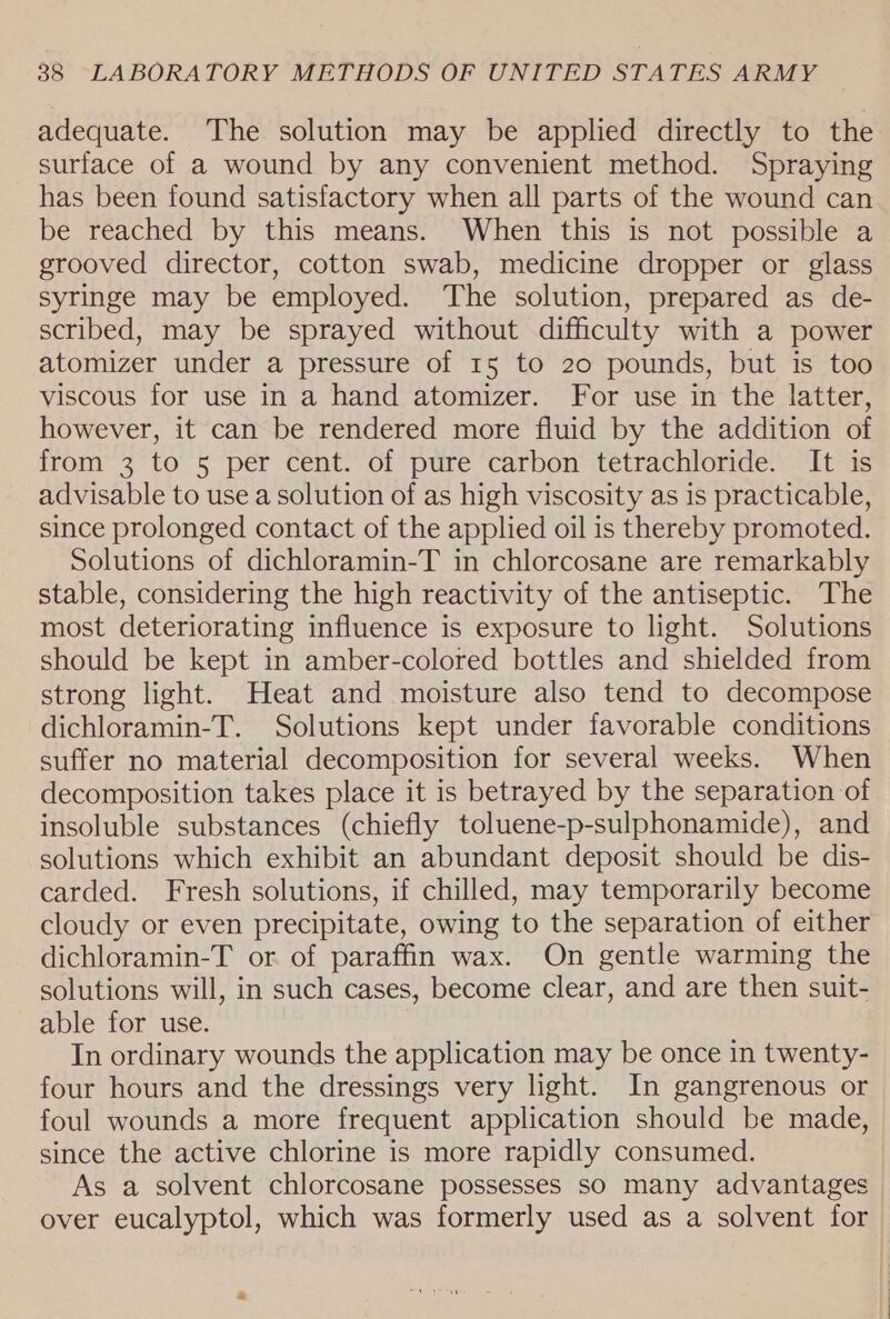 adequate. The solution may be applied directly to the surface of a wound by any convenient method. Spraying has been found satisfactory when all parts of the wound can be reached by this means. When this is not possible a grooved director, cotton swab, medicine dropper or glass syringe may be employed. ‘The solution, prepared as de- scribed, may be sprayed without difficulty with a power atomizer under a pressure of 15 to 20 pounds, but is too viscous for use in a hand atomizer. For use in the latter, however, it can be rendered more fluid by the addition of from 3 to 5 per cent. of pure carbon tetrachloride. It is advisable to use a solution of as high viscosity as is practicable, since prolonged contact of the applied oil is thereby promoted. Solutions of dichloramin-T in chlorcosane are remarkably stable, considering the high reactivity of the antiseptic. The most deteriorating influence is exposure to light. Solutions should be kept in amber-colored bottles and shielded from strong light. Heat and moisture also tend to decompose dichloramin-T. Solutions kept under favorable conditions suffer no material decomposition for several weeks. When decomposition takes place it is betrayed by the separation of insoluble substances (chiefly toluene-p-sulphonamide), and solutions which exhibit an abundant deposit should be dis- carded. Fresh solutions, if chilled, may temporarily become cloudy or even precipitate, owing to the separation of either dichloramin-T or of paraffin wax. On gentle warming the solutions will, in such cases, become clear, and are then suit- able for use. In ordinary wounds the application may be once in twenty- four hours and the dressings very light. In gangrenous or foul wounds a more frequent application should be made, since the active chlorine is more rapidly consumed. As a solvent chlorcosane possesses so many advantages over eucalyptol, which was formerly used as a solvent for