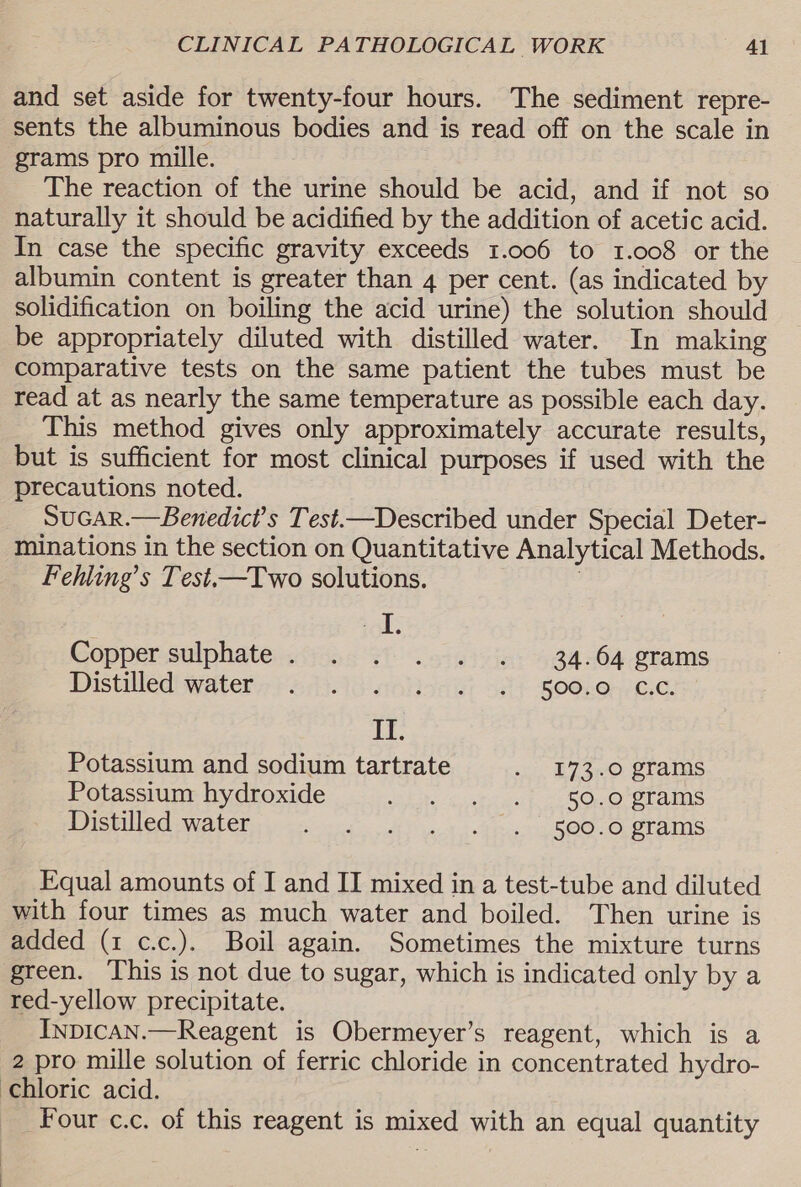 and set aside for twenty-four hours. The sediment repre- sents the albuminous bodies and is read off on the scale in grams pro mille. The reaction of the urine should be acid, and if not so naturally it should be acidified by the addition of acetic acid. In case the specific gravity exceeds 1.006 to 1.008 or the albumin content is greater than 4 per cent. (as indicated by solidification on boiling the acid urine) the solution should be appropriately diluted with distilled water. In making comparative tests on the same patient the tubes must be read at as nearly the same temperature as possible each day. This method gives only approximately accurate results, but is sufficient for most clinical purposes if used with the precautions noted. SuGAR.—Benedict’s Test.—Described under Special Deter- minations in the section on Quantitative Analytical Methods. Fehling’s Test.—Two solutions. ol: Goppersulphate&lt;isas 91) .scaic in: 4Q4nO4 rams Distilled! watery} 543.96 sarion ei 38) SOOkOr/C.¢. II. Potassium and sodium tartrate . 173.0 grams Potassium hydroxide phate gue aire 2s COesOr ot ERS Distilled Watery ci ce, oh) ot Fine SOOO, STAINS Equal amounts of I and II mixed in a test-tube and diluted with four times as much water and boiled. Then urine is added (1 c.c.). Boil again. Sometimes the mixture turns green. This is not due to sugar, which is indicated only by a red-yellow precipitate. InpicAN.—Reagent is Obermeyer’s reagent, which is a 2 pro mille solution of ferric chloride in concentrated hydro- chloric acid. Four c.c. of this reagent is mixed with an equal quantity