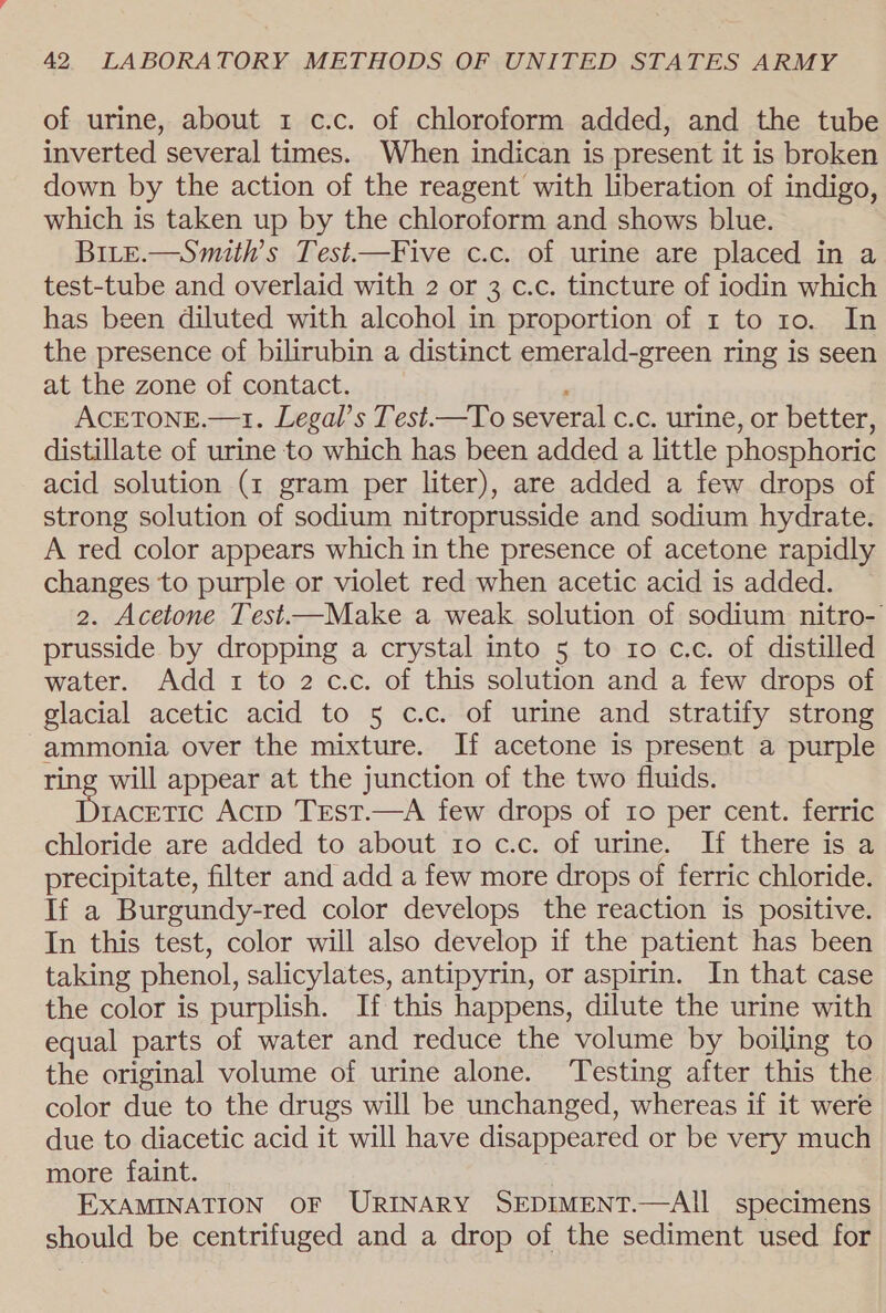 of urine, about 1 c.c. of chloroform added, and the tube inverted several times. When indican is present it is broken down by the action of the reagent with liberation of indigo, which is taken up by the chloroform and shows blue. BiLe.—Smuith’s Test.—Five c.c. of urine are placed in a test-tube and overlaid with 2 or 3 c.c. tincture of iodin which has been diluted with alcohol in proportion of 1 to 10. In the presence of bilirubin a distinct emerald-green ring is seen at the zone of contact. ACETONE.—1. Legal’s Test.—To several c.c. urine, or better, distillate of urine to which has been added a little phosphoric acid solution (1 gram per liter), are added a few drops of strong solution of sodium nitroprusside and sodium hydrate. A red color appears which in the presence of acetone rapidly changes to purple or violet red when acetic acid is added. 2. Acetone Test—Make a weak solution of sodium nitro- prusside by dropping a crystal into 5 to 10 c.c. of distilled water. Add 1 to 2 cc. of this solution and a few drops of glacial acetic acid to 5 c.c. of urine and stratify strong ammonia over the mixture. If acetone is present a purple ring will appear at the junction of the two fluids. Paced Acip Trest.—A few drops of ro per cent. ferric chloride are added to about 10 c.c. of urine. If there is a precipitate, filter and add a few more drops of ferric chloride. If a Burgundy-red color develops the reaction is positive. In this test, color will also develop if the patient has been taking phenol, salicylates, antipyrin, or aspirin. In that case the color is purplish. If this happens, dilute the urine with equal parts of water and reduce the volume by boiling to the original volume of urine alone. Testing after this the color due to the drugs will be unchanged, whereas if it were due to diacetic acid it will have disappeared or be very much more faint. | EXAMINATION OF URINARY SEDIMENT.—AII specimens should be centrifuged and a drop of the sediment used for